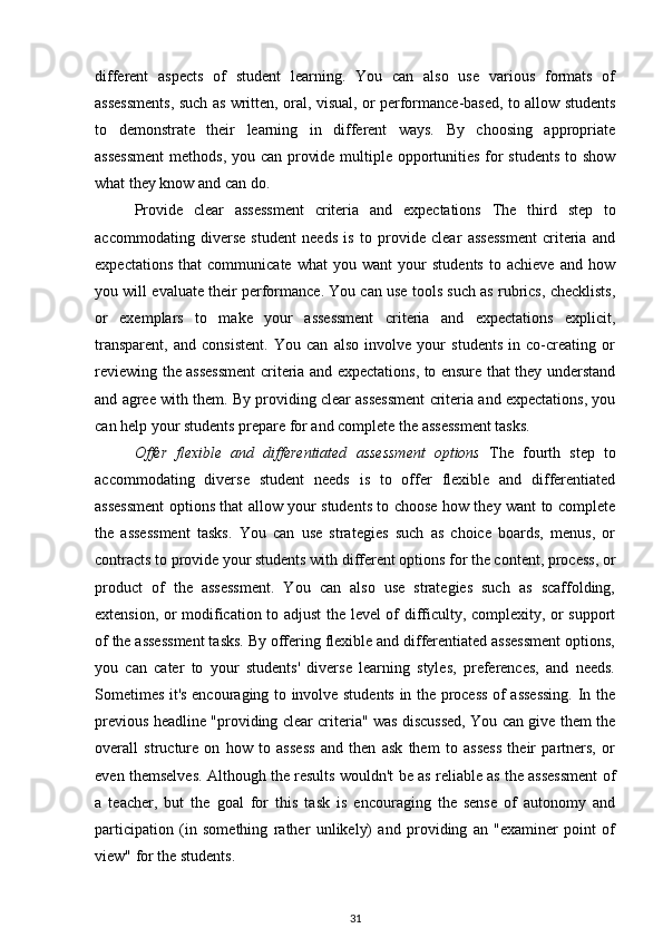 different   aspects   of   student   learning.   You   can   also   use   various   formats   of
assessments, such as written, oral, visual, or performance-based, to allow students
to   demonstrate   their   learning   in   different   ways.   By   choosing   appropriate
assessment  methods, you can provide multiple opportunities for  students  to show
what they know and can do.
Provide   clear   assessment   criteria   and   expectations   The   third   step   to
accommodating   diverse   student   needs   is   to   provide   clear   assessment   criteria   and
expectations   that   communicate   what   you   want   your   students   to   achieve   and   how
you will evaluate their performance. You can use tools such as rubrics, checklists,
or   exemplars   to   make   your   assessment   criteria   and   expectations   explicit,
transparent,   and   consistent.   You   can   also   involve   your   students   in   co-creating   or
reviewing the assessment criteria and expectations, to ensure that they understand
and agree with them. By providing clear assessment criteria and expectations, you
can help your students prepare for and complete the assessment tasks.  
Offer   flexible   and   differentiated   assessment   options   The   fourth   step   to
accommodating   diverse   student   needs   is   to   offer   flexible   and   differentiated
assessment options that allow your students to choose how they want to complete
the   assessment   tasks.   You   can   use   strategies   such   as   choice   boards,   menus,   or
contracts to provide your students with different options for the content, process, or
product   of   the   assessment.   You   can   also   use   strategies   such   as   scaffolding,
extension, or modification to adjust the level of difficulty, complexity, or support
of the assessment tasks. By offering flexible and differentiated assessment options,
you   can   cater   to   your   students'   diverse   learning   styles,   preferences,   and   needs.
Sometimes it's encouraging to involve students in the process of assessing. In the
previous headline "providing clear criteria" was discussed, You can give them the
overall   structure   on   how   to   assess   and   then   ask   them   to   assess   their   partners,   or
even themselves. Although the results wouldn't be as reliable as the assessment of
a   teacher,   but   the   goal   for   this   task   is   encouraging   the   sense   of   autonomy   and
participation   (in   something   rather   unlikely)   and   providing   an   "examiner   point   of
view" for the students.
31 