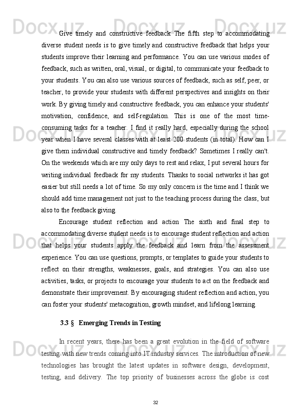 Give   timely   and   constructive   feedback   The   fifth   step   to   accommodating
diverse   student   needs  is  to give  timely and  constructive  feedback  that   helps  your
students   improve   their   learning   and   performance.   You   can   use   various   modes   of
feedback, such as written, oral, visual, or digital, to communicate your feedback to
your students. You can also use various sources of feedback, such as self, peer, or
teacher, to provide your  students  with different perspectives  and insights on their
work. By giving timely and constructive feedback, you can enhance your students'
motivation,   confidence,   and   self-regulation.   This   is   one   of   the   most   time-
consuming   tasks   for   a   teacher.   I   find   it   really   hard,   especially   during   the   school
year   when   I   have   several   classes   with   at   least   200   students   (in  total).  How   can   I
give them   individual  constructive  and  timely  feedback?  Sometimes  I  really can't.
On the weekends which are my only days to rest and relax, I put several hours for
writing individual feedback for my students. Thanks to social  networks it has got
easier but still needs a lot of time. So my only concern is the time and I think we
should add time management not just to the teaching process during the class, but
also to the feedback giving.
Encourage   student   reflection   and   action   The   sixth   and   final   step   to
accommodating diverse student needs is to encourage student reflection and action
that   helps   your   students   apply   the   feedback   and   learn   from   the   assessment
experience. You can use questions, prompts, or templates to guide your students to
reflect   on   their   strengths,   weaknesses,   goals,   and   strategies.   You   can   also   use
activities, tasks, or projects to encourage your students to act on the feedback and
demonstrate their improvement. By encouraging student reflection and action, you
can foster your students' metacognition, growth mindset, and lifelong learning.
           3.3  §      Emerging Trends in Testing
In   recent   years,   there   has   been   a   great   evolution   in   the   field   of   software
testing with new trends coming into IT industry services. The introduction of new
technologies   has   brought   the   latest   updates   in   software   design,   development,
testing,   and   delivery.   The   top   priority   of   businesses   across   the   globe   is   cost
32 