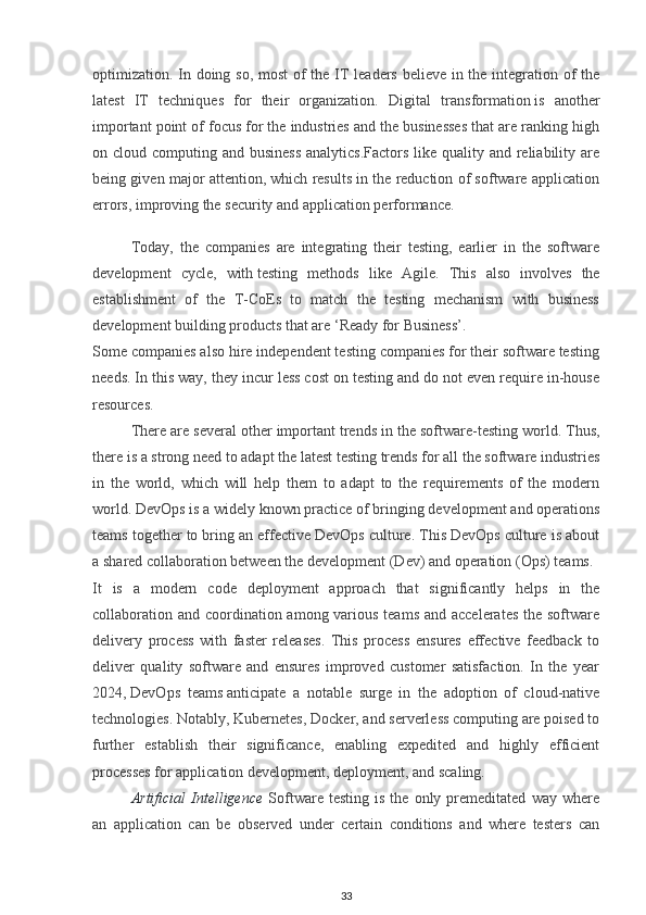 optimization. In doing so, most of the IT leaders believe in the integration of the
latest   IT   techniques   for   their   organization.   Digital   transformation   is   another
important point of focus for the industries and the businesses that are ranking high
on cloud computing and business  analytics.Factors like quality and reliability are
being given major attention, which results in the reduction of software application
errors, improving the security and application performance.
Today,   the   companies   are   integrating   their   testing,   earlier   in   the   software
development   cycle,   with   testing   methods   like   Agile .   This   also   involves   the
establishment   of   the   T-CoEs   to   match   the   testing   mechanism   with   business
development building products that are ‘Ready for Business’.
Some companies also hire independent testing companies for their software testing
needs. In this way, they incur less cost on testing and do not even require in-house
resources.
There are several other   important trends in the software-testing   world. Thus,
there is a strong need to adapt the latest testing trends for all the software industries
in   the   world,   which   will   help   them   to   adapt   to   the   requirements   of   the   modern
world.  DevOps is a widely known practice of bringing development and operations
teams together to bring an effective DevOps culture. This DevOps culture is about
a shared collaboration between the development (Dev) and operation (Ops) teams.
It   is   a   modern   code   deployment   approach   that   significantly   helps   in   the
collaboration and coordination among various teams and accelerates  the software
delivery   process   with   faster   releases.   This   process   ensures   effective   feedback   to
deliver   quality   software   and   ensures   improved   customer   satisfaction.   In   the   year
2024,   DevOps   teams   anticipate   a   notable   surge   in   the   adoption   of   cloud-native
technologies. Notably, Kubernetes, Docker, and serverless computing are poised to
further   establish   their   significance,   enabling   expedited   and   highly   efficient
processes for application development, deployment, and scaling.
Artificial   Intelligence   Software   testing   is  the   only  premeditated   way   where
an   application   can   be   observed   under   certain   conditions   and   where   testers   can
33 