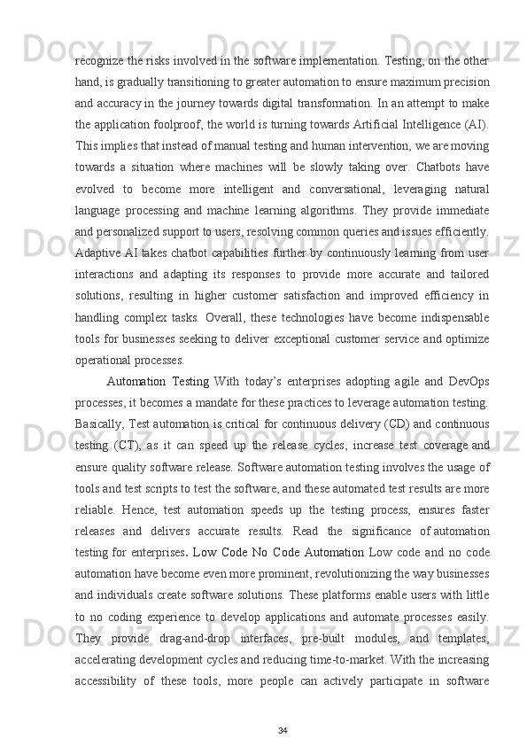 recognize the risks involved in the software implementation. Testing, on the other
hand, is gradually transitioning to greater automation to ensure   maximum precision
and accuracy   in the journey towards   digital transformation. In an attempt to make
the application foolproof, the world is turning towards Artificial Intelligence (AI).
This implies that instead of manual testing and human intervention, we are moving
towards   a   situation   where   machines   will   be   slowly   taking   over.   Chatbots   have
evolved   to   become   more   intelligent   and   conversational,   leveraging   natural
language   processing   and   machine   learning   algorithms.   They   provide   immediate
and personalized support to users, resolving common queries and issues efficiently.
Adaptive AI   takes chatbot capabilities further  by continuously learning from user
interactions   and   adapting   its   responses   to   provide   more   accurate   and   tailored
solutions,   resulting   in   higher   customer   satisfaction   and   improved   efficiency   in
handling   complex   tasks.   Overall,   these   technologies   have   become   indispensable
tools for businesses  seeking to deliver exceptional customer service and optimize
operational processes.
Automation   Testing   With   today’s   enterprises   adopting   agile   and   DevOps
processes, it becomes a mandate for these practices to leverage automation testing.
Basically, Test automation is critical for continuous delivery (CD) and   continuous
testing   (CT),   as   it   can   speed   up   the   release   cycles,   increase   test   coverage   and
ensure quality software release. Software automation testing   involves the usage of
tools and test scripts to test the software, and these automated test   results are more
reliable.   Hence,   test   automation   speeds   up   the   testing   process,   ensures   faster
releases   and   delivers   accurate   results.   Read   the   significance   of   automation
testing   for   enterprises .   Low   Code   No   Code   Automation   Low   code   and   no   code
automation have become even more prominent, revolutionizing the way businesses
and individuals create software solutions. These platforms enable users with little
to   no   coding   experience   to   develop   applications   and   automate   processes   easily.
They   provide   drag-and-drop   interfaces,   pre-built   modules,   and   templates,
accelerating development cycles and reducing time-to-market. With the increasing
accessibility   of   these   tools,   more   people   can   actively   participate   in   software
34 