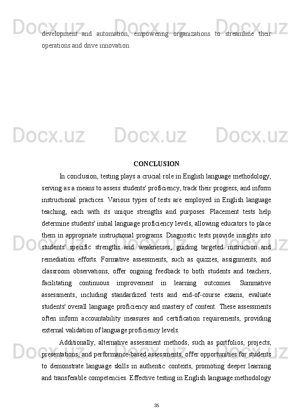 development   and   automation,   empowering   organizations   to   streamline   their
operations and drive innovation.
CONCLUSION
In conclusion, testing plays a crucial role in English language methodology,
serving as a means to assess students' proficiency, track their progress, and inform
instructional   practices.   Various   types   of   tests   are   employed   in   English   language
teaching,   each   with   its   unique   strengths   and   purposes.   Placement   tests   help
determine students' initial language proficiency levels, allowing educators to place
them   in  appropriate  instructional  programs.   Diagnostic   tests   provide  insights  into
students'   specific   strengths   and   weaknesses,   guiding   targeted   instruction   and
remediation   efforts.   Formative   assessments,   such   as   quizzes,   assignments,   and
classroom   observations,   offer   ongoing   feedback   to   both   students   and   teachers,
facilitating   continuous   improvement   in   learning   outcomes.   Summative
assessments,   including   standardized   tests   and   end-of-course   exams,   evaluate
students'  overall  language proficiency  and mastery of  content. These  assessments
often   inform   accountability   measures   and   certification   requirements,   providing
external validation of language proficiency levels. 
Additionally,   alternative   assessment   methods,   such   as   portfolios,   projects,
presentations, and performance-based assessments, offer opportunities for students
to   demonstrate   language   skills   in   authentic   contexts,   promoting   deeper   learning
and transferable competencies. Effective testing in English language methodology
35 