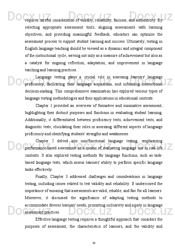 requires careful consideration of validity, reliability, fairness, and authenticity. By
selecting   appropriate   assessment   tools,   aligning   assessments   with   learning
objectives,   and   providing   meaningful   feedback,   educators   can   optimize   the
assessment  process to support student learning and success. Ultimately, testing in
English language teaching should be viewed as a dynamic and integral component
of the instructional cycle, serving not only as a measure of achievement but also as
a   catalyst   for   ongoing   reflection,   adaptation,   and   improvement   in   language
teaching and learning practices.
Language   testing   plays   a   crucial   role   in   assessing   learners'   language
proficiency,   facilitating   their   language   acquisition,   and   informing   instructional
decision-making.   This   comprehensive   examination   has   explored   various   types   of
language testing methodologies and their applications in educational contexts.
Chapter   1   provided   an   overview   of   formative   and   summative   assessment,
highlighting   their   distinct   purposes   and   functions   in   evaluating   student   learning.
Additionally,   it   differentiated   between   proficiency   tests,   achievement   tests,   and
diagnostic   tests,   elucidating   their   roles   in   assessing   different   aspects   of   language
proficiency and identifying students' strengths and weaknesses.
Chapter   2   delved   into   non/functional   language   testing,   emphasizing
performance-based   assessment   as   a  means  of  evaluating  language   use  in  real-life
contexts.   It   also   explored   testing   methods   for   language   functions,   such   as   task-
based   language   tests,   which   assess   learners'   ability   to   perform   specific   language
tasks effectively.
Finally,   Chapter   3   addressed   challenges   and   considerations   in   language
testing,   including   issues   related   to   test   validity   and   reliability.   It   underscored   the
importance of ensuring that assessments are valid, reliable, and fair for all learners.
Moreover,   it   discussed   the   significance   of   adapting   testing   methods   to
accommodate diverse learners' needs, promoting inclusivity and equity in language
assessment practices.
Effective language testing requires a thoughtful approach that considers the
purposes   of   assessment,   the   characteristics   of   learners,   and   the   validity   and
36 