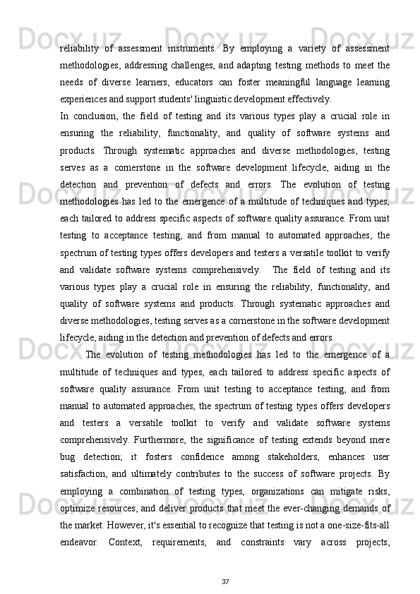 reliability   of   assessment   instruments.   By   employing   a   variety   of   assessment
methodologies,   addressing   challenges,   and   adapting   testing   methods   to   meet   the
needs   of   diverse   learners,   educators   can   foster   meaningful   language   learning
experiences and support students' linguistic development effectively.
In   conclusion,   the   field   of   testing   and   its   various   types   play   a   crucial   role   in
ensuring   the   reliability,   functionality,   and   quality   of   software   systems   and
products.   Through   systematic   approaches   and   diverse   methodologies,   testing
serves   as   a   cornerstone   in   the   software   development   lifecycle,   aiding   in   the
detection   and   prevention   of   defects   and   errors.   The   evolution   of   testing
methodologies   has   led   to   the   emergence   of   a   multitude   of   techniques   and   types,
each tailored to address  specific aspects  of  software quality assurance. From unit
testing   to   acceptance   testing,   and   from   manual   to   automated   approaches,   the
spectrum of testing types offers developers and testers a versatile toolkit to verify
and   validate   software   systems   comprehensively.     The   field   of   testing   and   its
various   types   play   a   crucial   role   in   ensuring   the   reliability,   functionality,   and
quality   of   software   systems   and   products.   Through   systematic   approaches   and
diverse methodologies, testing serves as a cornerstone in the software development
lifecycle, aiding in the detection and prevention of defects and errors.
The   evolution   of   testing   methodologies   has   led   to   the   emergence   of   a
multitude   of   techniques   and   types,   each   tailored   to   address   specific   aspects   of
software   quality   assurance.   From   unit   testing   to   acceptance   testing,   and   from
manual   to   automated   approaches,   the  spectrum   of   testing   types   offers   developers
and   testers   a   versatile   toolkit   to   verify   and   validate   software   systems
comprehensively.   Furthermore,   the   significance   of   testing   extends   beyond   mere
bug   detection;   it   fosters   confidence   among   stakeholders,   enhances   user
satisfaction,   and   ultimately   contributes   to   the   success   of   software   projects.   By
employing   a   combination   of   testing   types,   organizations   can   mitigate   risks,
optimize resources, and deliver  products that  meet the ever-changing demands of
the market. However, it's essential to recognize that testing is not a one-size-fits-all
endeavor.   Context,   requirements,   and   constraints   vary   across   projects,
37 