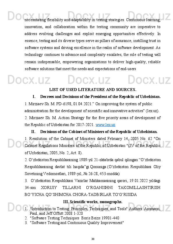 necessitating flexibility and adaptability in testing strategies. Continuous learning,
innovation,   and   collaboration   within   the   testing   community   are   imperative   to
address   evolving   challenges   and   exploit   emerging   opportunities   effectively.   In
essence, testing and its diverse types serve as pillars of assurance, instilling trust in
software systems and driving excellence in the realm of software development. As
technology continues to advance and complexity escalates, the role of testing will
remain   indispensable,   empowering   organizations   to   deliver   high-quality,   reliable
software solutions that meet the needs and expectations of end-users
LIST OF USED LITERATURE AND SOURCES.
I. Decrees and Decisions of the President of the Republic of Uzbekistan.
1. Mirziaev Sh. M. PD-6198, 01.04.2021.” On improving the system of public        
administration for the development of scientific and innovative activities” (lex.uz).
2.  Mirziaev   Sh.   M.   Асtiоn  Strаtegy   fоr   the  five   priоrity  аreаs   оf   develоpment   оf
the Republiс оf Uzbekistаn fоr 2017-2021.  www.lex.uz   
II. Decisions of the Cabinet of Ministers of the Republic of Uzbekistan.
1.   Resolution   of   the   Cabinet   of   Ministers   dated   February   14,   2005   No.   62   "On
Cabinet Regulations Ministers of the Republic of Uzbekistan "(JV of the Republic
of Uzbekistan, 2005, No. 2, Art. 8).
2. O‘zbekiston Respublikasining 1989-yil 21-oktabrda qabul qilingan “O‘zbekiston
Respublikasining   davlat   tili   haqida”gi   Qonuniga   (O‘zbekiston   Respublikasi   Oliy
Sovetining Vedomostlari, 1989-yil, № 26-28, 453-modda)
3.     O‘zbekiston   Respublikasi   Vazirlar   Mahkamasining   qarori,   19.01.2022   yildagi
34-son   XORIJIY   TILLARNI   O‘RGANISHNI   TAKOMILLASHTIRISH
BO‘YICHA QO‘SHIMCHA CHORA-TADBIRLAR TO‘G‘RISIDA
III. Scientific works, monographs.
1. " Introduction to Testing: Principles, Techniques, and Tools"  Authors:  Ammann,
Paul, and Jeff Offutt  2008 1-320
2. "Software Testing Techniques  Boris Beize 19901-440
3. "Software Testing and Continuous Quality Improvement"
38 