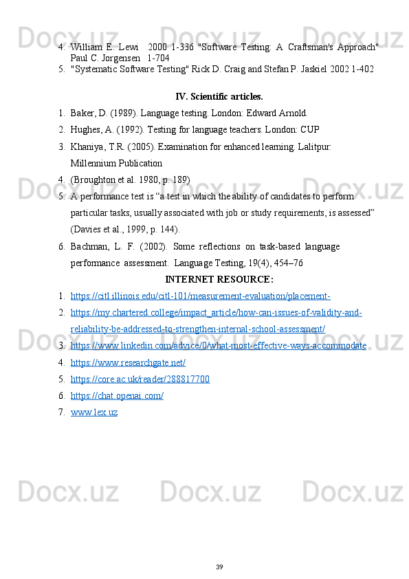 4. William   E.   Lewi     2000   1-336   "Software   Testing:   A   Craftsman's   Approach"
Paul C. Jorgensen   1-704
5. "Systematic Software Testing" Rick D. Craig and Stefan P. Jaskiel 2002 1-402
IV. Scientific articles.
1. Baker, D. (1989). Language testing. London: Edward Arnold.
2. Hughes, A. (1992). Testing for language teachers. London: CUP
3. Khaniya, T.R. (2005). Examination for enhanced learning. Lalitpur: 
Millennium Publication
4. (Broughton et al. 1980, p. 189)
5. A performance test is “a test in which the ability of candidates to perform 
particular tasks, usually associated with job or study requirements, is assessed” 
(Davies et al., 1999, p. 144).
6. Bachman,  L.  F.  (2002).  Some  reflections  on  task-based  language  
performance  assessment.  Language Testing, 19(4), 454–7 6
INTERNET RESOURCE:
1. https://citl.illinois.edu/citl-101/measurement-evaluation/placement-   
2. https://my.chartered.college/impact_article/how-can-issues-of-validity-and-   
reliability-be-addressed-to-strengthen-internal-school-assessment/
3. https://www.linkedin.com/advice/0/what-most-effective-ways-accommodate   
4. https://www.researchgate.net/   
5. https://core.ac.uk/reader/288817700   
6. https://chat.openai.com/   
7. www.lex.uz   
39 