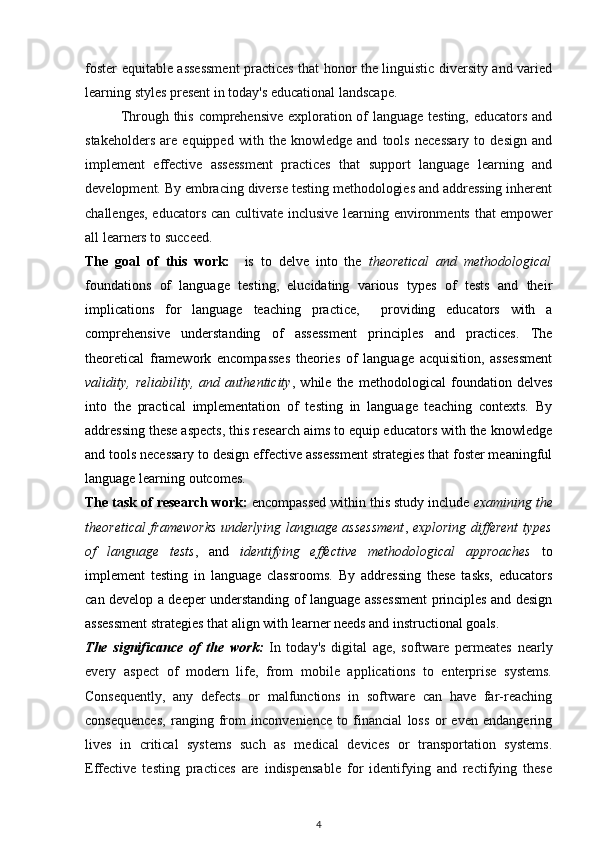 foster equitable assessment practices that honor the linguistic diversity and varied
learning styles present in today's educational landscape.
Through this comprehensive exploration of  language testing, educators and
stakeholders   are   equipped   with   the   knowledge   and   tools   necessary   to   design   and
implement   effective   assessment   practices   that   support   language   learning   and
development. By embracing diverse testing methodologies and addressing inherent
challenges, educators can cultivate inclusive learning environments that empower
all learners to succeed.
The   goal   of   this   work:     is   to   delve   into   the   theoretical   and   methodological
foundations   of   language   testing,   elucidating   various   types   of   tests   and   their
implications   for   language   teaching   practice,     providing   educators   with   a
comprehensive   understanding   of   assessment   principles   and   practices.   The
theoretical   framework   encompasses   theories   of   language   acquisition,   assessment
validity,   reliability,   and   authenticity ,   while   the   methodological   foundation   delves
into   the   practical   implementation   of   testing   in   language   teaching   contexts.   By
addressing these aspects, this research aims to equip educators with the knowledge
and tools necessary to design effective assessment strategies that foster meaningful
language learning outcomes.
The task of research work:  encompassed within this study include  examining the
theoretical frameworks underlying language assessment ,   exploring different types
of   language   tests ,   and   identifying   effective   methodological   approaches   to
implement   testing   in   language   classrooms.   By   addressing   these   tasks,   educators
can develop a deeper understanding of language assessment principles and design
assessment strategies that align with learner needs and instructional goals.
The   significance   of   the   work:   In   today's   digital   age,   software   permeates   nearly
every   aspect   of   modern   life,   from   mobile   applications   to   enterprise   systems.
Consequently,   any   defects   or   malfunctions   in   software   can   have   far-reaching
consequences,   ranging   from   inconvenience   to   financial   loss   or   even   endangering
lives   in   critical   systems   such   as   medical   devices   or   transportation   systems.
Effective   testing   practices   are   indispensable   for   identifying   and   rectifying   these
4 