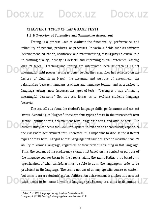       CHAPTER 1. TYPES OF LANGUAGE TESTI
      1.1   §  Overview of Formative and Summative Assessment  
Testing   is   a   process   used   to   evaluate   the   functionality,   performance,   and
reliability   of   systems,   products,   or   processes.   In   various   fields   such   as   software
development, education, healthcare, and manufacturing, testing plays a crucial role
in ensuring quality, identifying defects,  and improving overall  outcomes.   Testing
and   its   types     Teaching   and   testing   are   interrelated   because   teaching   is   not
meaningful until proper testing is done. So far, the researcher has reflected on the
history   of   English   in   Nepal,   the   meaning   and   purpose   of   assessment,   the
relationship   between   language   teaching   and   language   testing,   and   approaches   to
language testing.    now discusses  the types  of  tests. 3
  "Testing  is a  way of  making
meaningful   decisions."   So,   this   test   forces   us   to   evaluate   students'   language
behavior. 
The test tells us about the student's language skills, performance and current
status. According to Hughes   4
  there are four types of tests in the researcher's next
section:   aptitude   tests,   achievement   tests,   diagnostic   tests,   and   attitude   tests.   The
current study concerns the CAS test system in relation to achievement; especially
the classroom  achievement  test. Therefore, it  is important  to discuss  the different
types of tests here.  Language test Language tests are designed to measure people's
ability to know a language, regardless of  their previous training in that  language.
Thus, the content of the proficiency exam is not based on the content or purpose of
the language courses taken by the people taking the exam. Rather, it is based on a
specification of what candidates must be able to do in the language in order to be
proficient in the language. The test is not based on any specific course or content,
but aims to assess students' global abilities. An achievement test takes into account
what   needs   to   be   learned,   while   a   language   proficiency   test   aims   to   determine   a
3
 Baker, D. (1989).  Language testing. London: Edward Arnold.
4
 Hughes, A. (1992). Testing for language teachers. London: CUP
6 