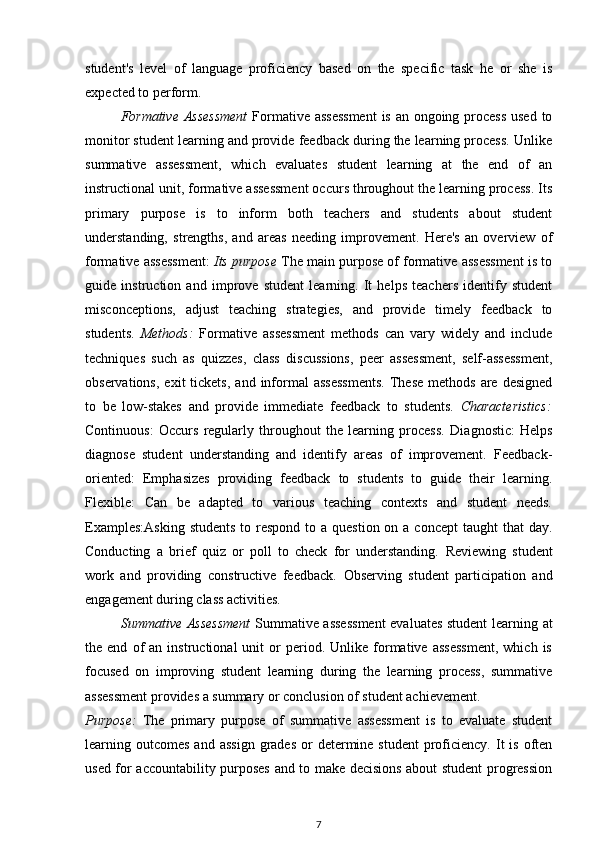 student's   level   of   language   proficiency   based   on   the   specific   task   he   or   she   is
expected to perform.
Formative  Assessment   Formative assessment  is an ongoing process  used to
monitor student learning and provide feedback during the learning process. Unlike
summative   assessment,   which   evaluates   student   learning   at   the   end   of   an
instructional unit, formative assessment occurs throughout the learning process. Its
primary   purpose   is   to   inform   both   teachers   and   students   about   student
understanding,   strengths,   and   areas   needing   improvement.   Here's   an   overview   of
formative assessment:   Its purpose  The main purpose of formative assessment is to
guide   instruction   and   improve   student   learning.   It   helps   teachers   identify   student
misconceptions,   adjust   teaching   strategies,   and   provide   timely   feedback   to
students.   Methods:   Formative   assessment   methods   can   vary   widely   and   include
techniques   such   as   quizzes,   class   discussions,   peer   assessment,   self-assessment,
observations,   exit   tickets,  and  informal  assessments.  These   methods  are  designed
to   be   low-stakes   and   provide   immediate   feedback   to   students.   Characteristics:
Continuous:   Occurs   regularly   throughout   the   learning   process.   Diagnostic:   Helps
diagnose   student   understanding   and   identify   areas   of   improvement.   Feedback-
oriented:   Emphasizes   providing   feedback   to   students   to   guide   their   learning.
Flexible:   Can   be   adapted   to   various   teaching   contexts   and   student   needs.
Examples:Asking  students  to respond  to a  question on a concept  taught  that  day.
Conducting   a   brief   quiz   or   poll   to   check   for   understanding.   Reviewing   student
work   and   providing   constructive   feedback.   Observing   student   participation   and
engagement during class activities.
Summative Assessment   Summative assessment  evaluates student learning at
the  end   of   an   instructional   unit   or   period.   Unlike  formative  assessment,   which   is
focused   on   improving   student   learning   during   the   learning   process,   summative
assessment provides a summary or conclusion of student achievement. 
Purpose:   The   primary   purpose   of   summative   assessment   is   to   evaluate   student
learning outcomes  and  assign  grades  or  determine  student   proficiency.  It   is  often
used for accountability purposes and to make decisions about student progression
7 