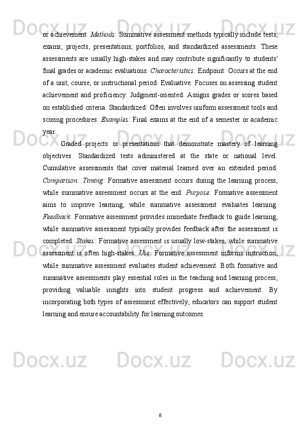 or achievement.   Methods : Summative assessment  methods typically include tests,
exams,   projects,   presentations,   portfolios,   and   standardized   assessments.   These
assessments   are   usually   high-stakes   and   may   contribute   significantly   to   students'
final grades or academic evaluations.  Characteristics:  Endpoint: Occurs at the end
of a unit, course, or instructional period. Evaluative: Focuses on assessing student
achievement   and   proficiency.   Judgment-oriented:   Assigns   grades   or   scores   based
on established criteria. Standardized: Often involves uniform assessment tools and
scoring procedures.   Examples :  Final   exams  at  the  end  of   a semester   or   academic
year. 
Graded   projects   or   presentations   that   demonstrate   mastery   of   learning
objectives.   Standardized   tests   administered   at   the   state   or   national   level.
Cumulative   assessments   that   cover   material   learned   over   an   extended   period.
Comparison:   Timing:   Formative   assessment   occurs   during   the   learning   process,
while   summative   assessment   occurs   at   the   end.   Purpose :   Formative   assessment
aims   to   improve   learning,   while   summative   assessment   evaluates   learning.
Feedback:   Formative assessment  provides  immediate feedback  to  guide  learning,
while   summative   assessment   typically   provides   feedback   after   the   assessment   is
completed.   Stakes:   Formative assessment  is  usually  low-stakes,  while  summative
assessment   is   often   high-stakes.   Use:   Formative   assessment   informs   instruction,
while   summative   assessment   evaluates   student   achievement.   Both   formative   and
summative   assessments   play   essential   roles   in   the   teaching   and   learning   process,
providing   valuable   insights   into   student   progress   and   achievement.   By
incorporating  both  types   of  assessment  effectively,  educators   can  support   student
learning and ensure accountability for learning outcomes.
8 