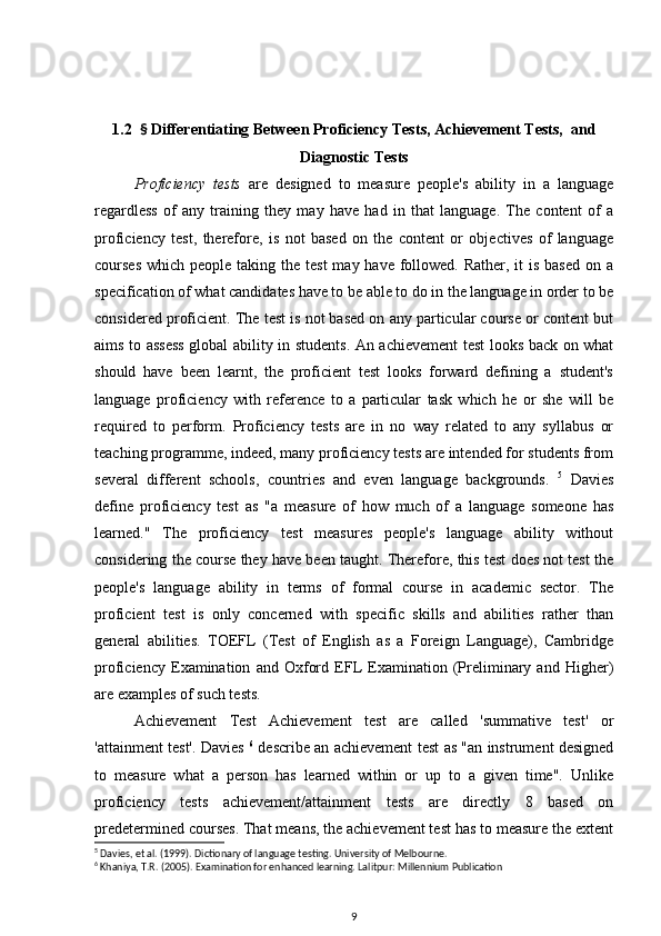 1.2   §  Differentiating Between Proficiency Tests, Achievement Tests,  and
Diagnostic Tests
Proficiency   tests   are   designed   to   measure   people's   ability   in   a   language
regardless   of   any   training   they   may   have   had   in   that   language.   The   content   of   a
proficiency   test,   therefore,   is   not   based   on   the   content   or   objectives   of   language
courses  which people taking the test  may have followed. Rather, it  is based  on a
specification of what candidates have to be able to do in the language in order to be
considered proficient. The test is not based on any particular course or content but
aims to assess global ability in students. An achievement test looks back on what
should   have   been   learnt,   the   proficient   test   looks   forward   defining   a   student's
language   proficiency   with   reference   to   a   particular   task   which   he   or   she   will   be
required   to   perform.   Proficiency   tests   are   in   no   way   related   to   any   syllabus   or
teaching programme, indeed, many proficiency tests are intended for students from
several   different   schools,   countries   and   even   language   backgrounds.   5
  Davies
define   proficiency   test   as   "a   measure   of   how   much   of   a   language   someone   has
learned."   The   proficiency   test   measures   people's   language   ability   without
considering the course they have been taught. Therefore, this test does not test the
people's   language   ability   in   terms   of   formal   course   in   academic   sector.   The
proficient   test   is   only   concerned   with   specific   skills   and   abilities   rather   than
general   abilities.   TOEFL   (Test   of   English   as   a   Foreign   Language),   Cambridge
proficiency   Examination   and   Oxford   EFL   Examination   (Preliminary   and   Higher)
are examples of such tests.
Achievement   Test   Achievement   test   are   called   'summative   test'   or
'attainment test'. Davies   6
  describe an achievement test as "an instrument designed
to   measure   what   a   person   has   learned   within   or   up   to   a   given   time".   Unlike
proficiency   tests   achievement/attainment   tests   are   directly   8   based   on
predetermined courses. That means, the achievement test has to measure the extent
5
 Davies, et al. (1999). Dictionary of language testing. University of Melbourne.
6
 Khaniya, T.R. (2005). Examination for enhanced learning. Lalitpur: Millennium Publication
9 