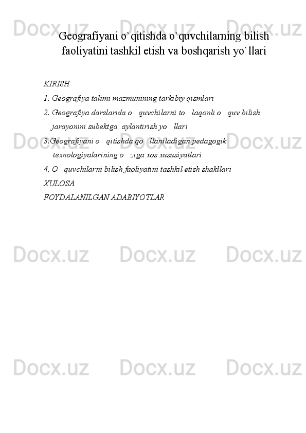Geografiyani o`qitishda o`quvchilarning bilish
faoliyatini tashkil etish va boshqarish yo`llari
KIRISH
1. Geografiya talimi mazmunining tarkibiy qismlari
2. Geografiya darslarida o quvchilarni to laqonli o quv bilish 	
  
    jarayonini subektga  aylantirish yo llari	

3. Geografiyani o qitishda qo llaniladigan pedagogik  	
 
texnologiyalarining o ziga xos xususiyatlari	

4. O quvchilarni bilish faoliyatini tashkil etish shakllari	

XULOSA
FOYDALANILGAN ADABIYOTLAR 