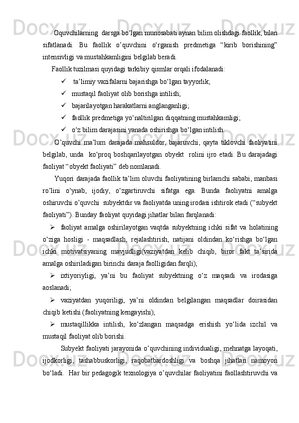 Oquvchilarning  darsga bо‘lgan munosabati aynan bilim olishdagi faollik, bilan
sifatlanadi.   Bu   faollik   o’quvchini   о‘rganish   predmetiga   “kirib   borishining”
intensivligi va mustahkamligini belgilab beradi. 
Faollik tuzilmasi quyidagi tarkibiy qismlar orqali ifodalanadi:
   ta’limiy vazifalarni bajarishga bо‘lgan tayyorlik; 
  mustaqil faoliyat olib borishga intilish;
  bajarilayotgan harakatlarni anglanganligi;
  faollik predmetiga yо‘naltirilgan diqqatning mustahkamligi;
  о‘z bilim darajasini yanada oshirishga bо‘lgan intilish.
  O’quvchi   ma’lum   darajada   mahsuldor,   bajaruvchi,   qayta   tiklovchi   faoliyatini
belgilab,   unda     kо‘proq   boshqarilayotgan   obyekt     rolini   ijro   etadi.   Bu   darajadagi
faoliyat “obyekt faoliyati” deb nomlanadi. 
  Yuqori darajada faollik ta’lim oluvchi faoliyatining birlamchi sababi, manbasi
ro’lini   о‘ynab,   ijodiy,   о‘zgartiruvchi   sifatga   ega.   Bunda   faoliyatni   amalga
oshiruvchi o’quvchi  subyektdir va faoliyatda uning irodasi ishtirok etadi (“subyekt
faoliyati”). Bunday faoliyat quyidagi jihatlar bilan farqlanadi: 
 faoliyat   amalga   oshirilayotgan   vaqtda   subyektning   ichki   sifat   va   holatining
о‘ziga   hosligi   -   maqsadlash,   rejalashtirish,   natijani   oldindan   kо‘rishga   bо‘lgan
ichki   motivatsiyaning   mavjudligi(vaziyatdan   kelib   chiqib,   biror   fakt   ta’sirida
amalga oshiriladigan birinchi daraja faolligidan farqli);
 ixtiyoriyligi,   ya’ni   bu   faoliyat   subyektning   о‘z   maqsadi   va   irodasiga
aoslanadi;
 vaziyatdan   yuqoriligi,   ya’ni   oldindan   belgilangan   maqsadlar   doirasidan
chiqib ketishi (faoliyatning kengayishi);
 mustaqillikka   intilish,   kо‘zlangan   maqsadga   erishish   yо‘lida   izchil   va
mustaqil faoliyat olib borishi.
Subyekt faoliyati jarayonida o’quvchining individualigi, mehnatga layoqati,
ijodkorligi,   tashabbuskorligi,   raqobatbardoshligi   va   boshqa   jihatlari   namoyon
bо‘ladi.   Har bir pedagogik texnologiya o’quvchilar faoliyatini faollashtiruvchi va 