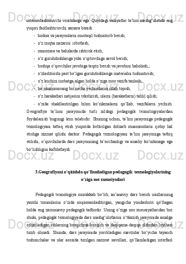 intensivlashtiruvchi vositalarga ega. Quyidagi vaziyatlar ta’lim mashg‘ulotida eng
yuqori faollashtiruvchi samara beradi:
- hodisa va jarayonlarni mustaqil tushuntirib berish;
- о‘z nuqtai nazarini  isbotlash;
- munozara va bahslarda ishtirok etish;
- о‘z guruhdoshlariga yoki о‘qituvchiga savol berish;
- boshqa o’quvchilar javobiga taqriz   berish va javobini baholash;;
- о‘zlashtirishi past bо‘lgan guruhdoshlariga materialni tushuntirish;
- о‘z kuchini inobatga olgan holda о‘ziga mos vazifa tanlash;
- bir  muammo ning bir necha yechimlarini izlab topish;
- о‘z harakatlari natijasini tekshirish, ularni (harakatlarni) tahlil qilish;
- о‘zida   shakllantirilgan   bilim   kо‘nikmalarni   qо‘llab,   vazifalarni   yechish.
Geografiya   ta’limi   jarayonida   turli   xildagi   pedagogik   texnologiyalardan
foydalanish   bugungi   kun   talabidir.   Shuning  uchun, ta’lim  jarayoniga  pedagogik
texnologiyani   tatbiq   etish   yuqorida   keltirilgan   dolzarb   muammolarni   ijobiy   hal
etishga   xizmat   qilishi   darkor.   Pedagogik   texnologiyani   ta’lim   jarayoniga   tatbiq
etilishi,   o’quvchilarda   dars   jarayonining   ta’sirchanligi   va   amaliy   kо‘nikmaga   ega
bо‘lishligini kafolatlaydi.
3. Geografiyani o’qitishda qo’llaniladigan pedagogik  texnologiyalarining
o’ziga xos xususiyatlari
Pedagogik   texnologiya   murakkab   bо‘lib,   an’anaviy   dars   berish   usullarining
yaxshi   tomonlarini   о‘zida   mujassamlashtirgan,   yangicha   yondashuvi   qо‘llagan
holda eng zamonaviy pedagogik  tadbirdir. Uning o’ziga  xos xususiyatlaridan  biri
shuki, pedagogik texnologiyada dars mashg‘ulotlarini о‘tkazish jarayonida amalga
oshiriladigan ishlarning bosqichma-bosqich va daqiqama-daqiqa oldindan loyihasi
tuzib   olinadi.   Shunda,   dars   jarayonida   yoritiladigan   mavzular   bо‘yicha   tayanch
tushunchalar   va   ular   asosida   tuzilgan   nazorat   savollari,   qо‘llaniladigan   interfaol 