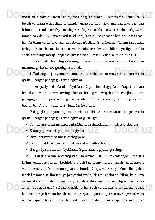 vosita va didaktik materiallar loyihada belgilab olinadi. Dars mashg‘ulotlari bilim
berish va ularni o’quvchilar tomonidan eslab qolish bilan chegaralanmay,  berilgan
bilimlar   asosida   amaliy   mashqlarni   bajara   olishi,   о‘zlashtirishi,   o’qituvchi
tomonidan   doimiy   nazorat   ostiga   olinadi,   kerakli   maslahatlar   beriladi,   asoslanadi
hamda  bilim   va  kо‘nikmalar  xayotiyligi   isbotlanadi  va   hokazo.  Ta`lim   jarayonini
tarbiya   bilan,   bilim,   ko`nikma   va   malakalarni   bir-biri   bilan   ajratilgan   holda
shakllantirishga mo`ljallangan o`quv faoliyatini tashkil etish mumkin emas[21].
  Pedagogik   texnologiyalarning   o`ziga   xos   xususiyatlari,   mohiyati   va
mazmuniga ko`ra ikki guruhga ajratiladi:
1. Pedagogik   jarayonning   xarakteri,   borishi   va   mazmunini   o`zgartirishda
qo`llaniladigan pedagogik texnologiyalar.
2. Geografiya   darslarida   foydalaniladigan   texnologiyalar.   Yuqori   samara
beradigan   va   o quvchilarning   darsga   bo lgan   qiziqishlarini   rivojlantiruvchi 
pedagogik texnologiyalar to g risida ushbu bitiruv malakaviy ishimning ikkinchi	
 
bobida batafsil to xtalib, ma lumotlar keltiriladi.	
 
Pedagogik   jarayonning   xarakteri,   borishi   va   mazmunini   o`zgartirishda
qo`llaniladigan pedagogik texnologiyalar guruhiga:
 Ta`lim jarayonini insonparvarlashtirish va demokratlashtirish texnologiyasi;
 S h axsga yo`naltirilgan texnologiyalar;
 Rivojlantiruvchi ta`lim texnologiyalari;
 Ta`limni  differentsiallashtirish va individuallashtirish;
 Geografiya darslarida foydalaniladigan texnologiyalar guruhiga:
 Didaktik   o`yin   texnologiyasi,   muammoli   ta`lim   texnologiyasi,   modulli
ta`lim   texnologiyasi,  hamkorlikda  o`qitish  texnologiyasi,  loyihalash  texnologiyasi
va   an`anaviy   ta`lim   texnologiyalari   kiradi.   O`quvchilarning   bilish   faoliyatini
tashkil etganda, ta`lim-tarbiya jarayo nini yaxlit, bir tizim holatida, bilim, ko`nikma
va   malakalarni   bir-biri   bilan   uzviy   ravishda   shakllantirish   lozimligini   qayd   etish
zarur.   Yuqorida   qayd   etilgan   vazifalarni   hal   etish   va   an`anaviy   ta`lim   tizimidagi
kamchiliklarga barham berish, ta`lim-tarbiya jarayonining samaradorligini oshirish
uchun o`quvchilarning bilish faoliyatini yalpi o`qitish bilan bir qatorda, individual 