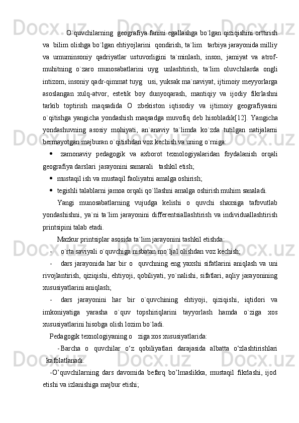   O`quvchilarning   geografiya fanini egallashga bo`lgan qiziqishini orttirish
va  bilim olishga bo`lgan ehtiyojlarini  qondirish, ta`lim tarbiya jarayonida milliy
va   umuminsoniy   qadriyatlar   ustuvorli gini   ta`minlash,   inson,   jamiyat   va   atrof-
muhitning   o`zaro   munosabat larini   uyg unlashtirish,   ta`lim   oluvchilarda   ongli	

intizom, insoniy qadr-qimmat tuyg usi, yuksak ma`naviyat, ijtimoiy meyyorlarga	

asos langan   xulq-atvor,   estetik   boy   dunyoqarash,   mantiqiy   va   ijodiy   fikr lashni
tarkib   toptirish   maqsadida   O zbekiston   iqtisodiy   va   ijtimoiy   geografiyasini	

o`qitishga   yangicha   yondashish   maqsadga   muvofiq   deb   hisobladik[12].   Yangicha
yondashuvning   asosiy   mohiyati,   an`anaviy   ta`limda   ko`zda   tutilgan   natijalarni
bermayotgan majburan o`qitishdan voz kechish va uning o`rniga: 
 zamonaviy   pedagogik   va   axborot   texnologiyalaridan   foydalanish   orqali
geografiya darslari  jarayonini samarali   tashkil etish;
 mustaqil ish va mustaqil faoliyatni amalga oshirish;
 tegishli talablarni jamoa orqali qo`llashni amalga oshirish muhim sanaladi.
Yangi   munosabatlarning   vujudga   kelishi   o quvchi   shaxsiga   tafovutlab	

yondashishni,   ya`ni   ta`lim   jarayonini   differentsiallashtirish   va   individuallashtirish
printsipini talab etadi. 
Mazkur printsiplar asosida ta`lim jarayonini tashkil etishda:
- o`rta saviyali o`quvchiga nisbatan mo`ljal olishdan voz kechish;
- dars   jarayonida   har   bir   o quvchning   eng   yaxshi   sifatlarini   aniqlash   va   uni	

rivojlantirish, qiziqishi, ehtiyoji, qobiliyati, yo`nalishi, sifatlari, aqliy jarayonining
xususiyatlarini aniqlash;
- dars   jarayonini   har   bir   o`quvchining   ehtiyoji,   qiziqishi,   iqtidori   va
imkoniyatiga   yarasha   o`quv   topshiriqlarini   tayyorlash   hamda   o`ziga   xos
xususiyatlarini hisobga olish lozim bo`ladi.
Pedagogik texnologiyaning o ziga xos xususiyatlarida:

- Barcha   o quvchilar	
   о‘z   qobiliyatlari   darajasida   albatta   о‘zlashtirishlari
kafolatlanadi.  
-O’quvchilarning   dars   davomida   befarq   bo’lmaslikka,   mustaqil   fikrlashi,   ijod
etishi va izlanishiga majbur etishi; 