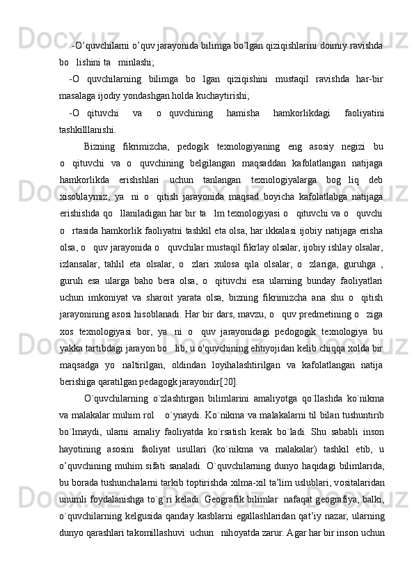 -O’quvchilarni o’quv jarayonida bilimga bo’lgan qiziqishlarini doimiy ravishda
bo lishini ta minlashi; 
-O quvchilarning   bilimga   bo lgan   qiziqishini   mustaqil   ravishda   har-bir	
 
masalaga ijodiy yondashgan holda kuchaytirishi;
-O qituvchi   va   o quvchining   hamisha   hamkorlikdagi   faoliyatini
 
tashkilllanishi.
Bizning   fikrimizcha,   pedogik   texnologiyaning   eng   asosiy   negizi   bu
o qituvchi   va   o quvchining   belgilangan   maqsaddan   kafolatlangan   natijaga	
 
hamkorlikda   erishshlari   uchun   tanlangan   texnologiyalarga   bog liq   deb	

xisoblaymiz,   ya ni   o qitish   jarayonida   maqsad   boyicha   kafolatlabga   natijaga	
 
erishishda  qo llaniladigan har bir ta lm texnologiyasi  o qituvchi va o quvchi	
   
o rtasida hamkorlik faoliyatni tashkil eta olsa, har ikkalasi ijobiy natijaga erisha	

olsa, o quv jarayonida o quvchilar mustaqil fikrlay olsalar, ijobiy ishlay olsalar,	
 
izlansalar,   tahlil   eta   olsalar,   o zlari   xulosa   qila   olsalar,   o zlariga,   guruhga   ,	
 
guruh   esa   ularga   baho   bera   olsa,   o qituvchi   esa   ularning   bunday   faoliyatlari	

uchun   imkoniyat   va   sharoit   yarata   olsa,   bizning   fikrimizcha   ana   shu   o qitish	

jarayonining asosi hisoblanadi.   Har bir dars, mavzu, o quv predmetining o ziga	
 
xos   texnologiyasi   bor,   ya ni   o quv   jarayonidagi   pedogogik   texnologiya   bu	
 
yakka tartibdagi jarayon bo lib, u o'quvchining ehtiyojidan kelib chiqqa xolda bir

maqsadga   yo naltirilgan,   oldindan   loyihalashtirilgan   va   kafolatlangan   natija	

berishiga qaratilgan pedagogk jarayondir [ 20 ] .
O`quvchilarning   o`zlashtirgan   bilimlarini   amaliyotga   qo`llashda   ko`nikma
va malakalar muhim rol  o`ynaydi.  	
 Ko`nikma va malakalarni til bilan tushuntirib
bo`lmaydi,   ularni   amaliy   faoliyatda   ko`rsatish   kerak   bo`ladi.   Shu   sababli   inson
hayotining   asosini   faoliyat   usullari   (ko`nikma   va   malakalar)   tashkil   etib,   u
o’quvchining   muhim   sifati   sanaladi.   O`quvchilarning   dunyo  haqidagi   bilimlarida,
bu b о rada tushunchalarni tarkib t о ptirishda  х ilma- х il ta’lim uslublari, v о sitalaridan
unumli f о ydalanishga to`g`ri k е ladi. G ео grafik bilimlar   nafaqat g ео grafiya, balki,
o`quvchilarning  k е lgusida  qanday   kasblarni   egallashlaridan  qat’iy  nazar,  ularning
dunyo qarashlari tak о millashuvi  uchun   nih о yatda zarur. Agar har bir ins о n uchun 