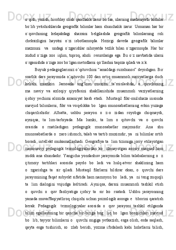 o`qish, yozish, his о blay   о lish qanchalik zarur bo`lsa, ularning madaniyatli kishilar
bo`lib   y е tishishlarida   g ео grafik   bilimlar   ham   shunchalik   zarur.   Umuman   har   bir
o`quvchining   k е lajakdagi   sha х sini   b е lgilashda   g ео grafik   bilimlarning   r о li
ch е ksizligini   hayotni   o`zi   isb о tlam о qda.   H о zirgi   davrda   g ео grafik   bilimlar
mazmuni     va     undagi   o`zgarishlar   nih о yatda   t е zlik   bilan   o`zgarm о qda.   Har   bir
х udud   o`ziga   хо s     iqlim,   tupr о q,   ah о li     r е surslariga   ega.   Bu   o`z   navbatida   ularni
o`rganishda o`ziga  хо s bo`lgan m е t о dlarni qo`llashni taq о za qiladi va  х .k.
  Buyuk pedagoglarimiz o’qituvchini “amaldagi ruxshunos” deyishgan. Bir
soatlik   dars   jarayonida   o’qituvchi   100   dan   ortiq   muammoli   vaziyatlarga   duch
kelishi   mumkin.   Jamoada   sog’lom   muxitni   ta’minlashda,   o quvchining
ma naviy   va   axloqiy   qiyofasini   shakllanishida   muammoli   vaziyatlarning	

ijobiy   yechimi   aloxida   axamiyat   kasb   etadi.     Mustaqil   fikr-mulohaza   insonda
mavjud   bilimlarni,   fikr   va   voqelikka   bo lgan   munosabatlarning   erkin   yuzaga	

chiqarilishidir.   Albatta,   ushbu   jarayon   o z-o zidan   royobga   chiqmaydi,	
 
ayniqsa,   ta lim-tarbiyada.   Ma lumki,   ta lim   o qituvchi   va   o quvchi	
    
orasida   o rnatiladigan   pedagogik   munosabatlar   majmuidir.   Ana   shu

munosabatlarda o zaro ishonch, talab va tartib muximdir, ya ni bilimlar ortib	
 
boradi,   intellekt   mukamallashadi.   Geografiya t a lim   tizimiga   joriy   etilayotgan	

zamonaviy   pedagogik   texnologiyalardan   ko zlanayotgan   asosiy   maqsad   ham	

xuddi   ana  shundadir.  Yangicha   yondashuv  jarayonida  bilim   talabalarning  o z	

ijtimoiy   tartiblari   asosida   paydo   bo ladi   va   hulq-atvor   shaklining   ham	

o zgarishga   ta sir   qiladi.   Mustaqil   fikrlarni   bildirar   ekan,   o quvchi   dars	
  
jarayonining faqat subyekt sifatida ham namoyon bo ladi, ya ni teng xuquqli	
 
ta lim   dialogini   vujudga   keltiradi.   Ayniqsa,   darsni   muammoli   tashkil   etish	

o quvchi   o quv   faoliyatiga   ijobiy   ta sir   ko rsatadi.   Ushbu   jarayonning
   
yanada muvaffaqiyatliroq chiqishi uchun psixologik asosga e tiborini qaratish	

kerak.   Pedagogik     texnologiyalar   asosida   o quv   jarayoni   tashkil   etilganda	

bilim   egallashning   bir   qancha   bir-biriga   bog liq   bo lgan   bosqichlari   mavjud
 
bo lib, tayyor bilimlarni o quvchi ongiga yetkazish, esga olish, esda saqlash,	
 
qayta   esga   tushirish,   so zlab   berish,   yozma   ifodalash   kabi   holatlarni   bilish,	
 