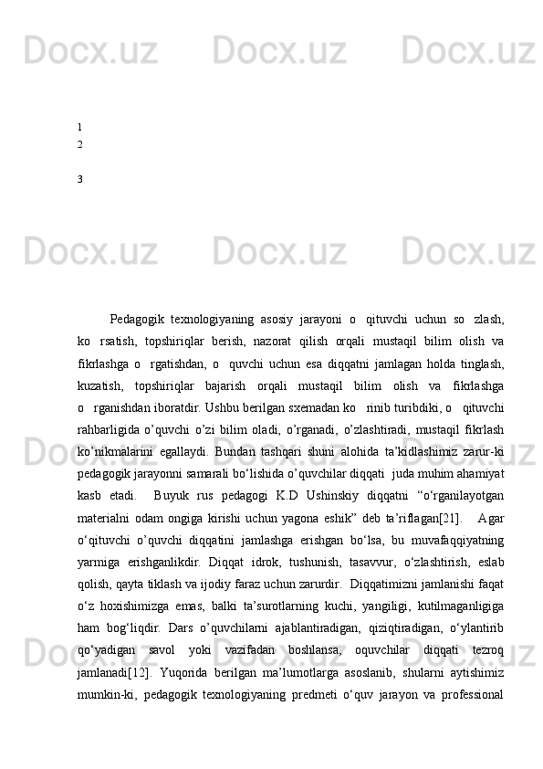 1
2
3
Pedagogik   texnologiyaning   asosiy   jarayoni   o qituvchi   uchun   so zlash, 
ko rsatish,   topshiriqlar   berish,   nazorat   qilish   orqali   mustaqil   bilim   olish   va	

fikrlashga   o rgatishdan,   o quvchi   uchun   esa   diqqatni   jamlagan   holda   tinglash,	
 
kuzatish,   topshiriqlar   bajarish   orqali   mustaqil   bilim   olish   va   fikrlashga
o rganishdan iboratdir. Ushbu berilgan sxemadan ko rinib turibdiki, o qituvchi	
  
rahbarligida   o’quvchi   o’zi   bilim   oladi,   o’rganadi,   o’zlashtiradi,   mustaqil   fikrlash
ko’nikmalarini   egallaydi.   Bundan   tashqari   shuni   alohida   ta’kidlashimiz   zarur-ki
pedagogik jarayonni samarali bо‘lishida o’quvchilar diqqati  juda muhim ahamiyat
kasb   etadi.     Buyuk   rus   pedagogi   K.D   Ushinskiy   diqqatni   “о‘rganilayotgan
materialni   odam   ongiga   kirishi   uchun   yagona   eshik”   deb   ta’riflagan[21].       Agar
о‘qituvchi   o’quvchi   diqqatini   jamlashga   erishgan   bо‘lsa,   bu   muvafaqqiyatning
yarmiga   erishganlikdir.   Diqqat   idrok,   tushunish,   tasavvur,   о‘zlashtirish,   eslab
qolish, qayta tiklash va ijodiy faraz uchun zarurdir.  Diqqatimizni jamlanishi faqat
о‘z   hoxishimizga   emas,   balki   ta’surotlarning   kuchi,   yangiligi,   kutilmaganligiga
ham   bog‘liqdir.   Dars   o’quvchilarni   ajablantiradigan,   qiziqtiradigan,   о‘ylantirib
qо‘yadigan   savol   yoki   vazifadan   boshlansa,   oquvchilar   diqqati   tezroq
jamlanadi[12].   Yuqorida   berilgan   ma’lumotlarga   asoslanib,   shularni   aytishimiz
mumkin-ki,   pedagogik   texnologiyaning   predmeti   о‘quv   jarayon   va   professional 