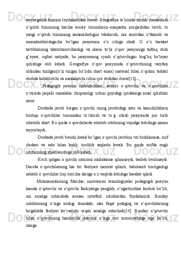 tayyorgarlik tizimini loyihalashdan iborat. Geografiya ta’limida tizimli yondashish
о‘qitish   tizimining   barcha   asosiy   tomonlarini–maqsadni   aniqlashdan   tortib,   to
yangi   о‘qitish   tizimining   samaradorligini   tekshirish,   uni   sinovdan   о‘tkazish   va
ommalashtirishgacha   bо‘lgan   jarayonini   о‘z   ichiga   oladi.   U   о‘z   harakat
tartiblarining   takrorlanuvchanligi   va   ularni   tо‘la   о‘quv   jarayoniga   tadbiq   etish
g‘oyasi ,   oqibat   natijada,   bu   jarayonning   «jonli   о‘qituvchiga»   bog‘liq   bо‘lmay
qolishiga   olib   keladi.   Geografiya   о‘quv   jarayonida   о‘qituvchining   vazifasi
oldindan   tuzilgan(о‘zi   tuzgan   bо‘lishi   shart   emas)   material   bilan   о‘qishni   tashkil
etishda tashkilotchi va maslahatchi rolini ijro etishdan iborat[13].
    Pedagogik   jarayon   ishtirokchilari,   avvalo   o`qituvchi   va   o`quvchilar
o`rtasida   janjalli   masalalar   chiqmasligi   uchun   quyidagi   qoidalarga   amal   qilishlari
zarur:
-Doskada   javob   bergan   o`quvchi   uning   javobidagi   xato   va   kamchiliklarni
boshqa   o`quvchilar   tomonidan   to`ldirish   va   to`g irlash   jarayonida   jim   turib
eshitishi shart. Bu qoida o`quvchilarda eshitish odobining vujudga kelishiga zamin
tayyorlaydi;
-Doskada javob berishi kerak bo`lgan o`quvchi javobini tez boshlamasa, sinf
chidam   va   sabr   bilan   kutib,   tinchlik   saqlashi   kerak.   Bu   qoida   sinfda   ongli
intizomning shakllanishiga olib keladi;
-Kech   qolgan   o`quvchi   intizomi   muhokama   qilinmaydi,   tanbeh   berilmaydi.
Darsda   o`quvchilarning   har   bir   faoliyati   nazorat   qilinib,   baholanib   borilganligi
sababli o`quvchilar iloji boricha darsga o`z vaqtida kelishga harakat qiladi.
Mutaxassislarning   fikricha,   innovasion   texnologiyalar   pedagogik   jarayon
hamda   о‘qituvchi   va   о‘quvchi   faoliyatiga   yangilik,   о‘zgartirishlar   kiritish   bо‘lib,
uni   amalga   oshirishda   asosan   interfaol   uslublardan   foydalanildi.   Bunday
uslublarning   о‘ziga   xosligi   shundaki,   ular   faqat   pedagog   va   о‘quvchilarning
birgalikda   faoliyat   kо‘rsatishi   orqali   amalga   oshiriladi[14].   Bunday   о‘qituvchi
bilan   о‘quvchining   hamkorlik   jarayoni   о‘ziga   xos   xususiyatlarga   ega   bо‘lib,
ularga: 