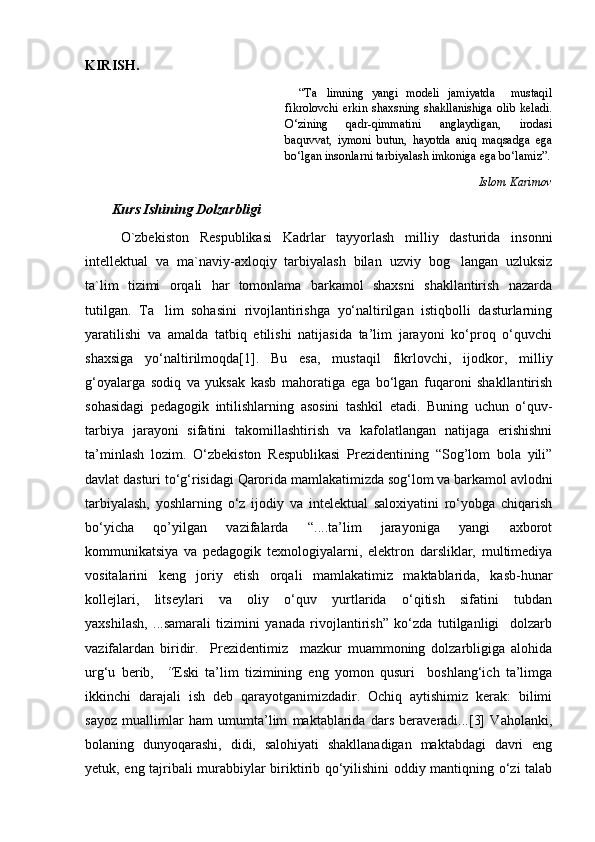 KIRISH.
“ Ta limning   yangi   modeli   jamiyatda     mustaqil
fikrolovchi  erkin   shaxsning   shakllanishiga   olib   keladi.
О‘zining   qadr-qimmatini   anglaydigan,   irodasi
baquvvat,   iymoni   butun,   hayotda   aniq   maqsadga   ega
bо‘lgan insonlarni tarbiyalash imkoniga ega bо‘lamiz”.
Islom Karimov
Kurs Ishining Dolzarbligi 
O`zbekiston   Respublikasi   Kadrlar   tayyorlash   milliy   dasturida   insonni
intellektual   va   ma`naviy-axloqiy   tarbiyalash   bilan   uzviy   bog langan   uzluksiz	

ta`lim   tizimi   orqali   har   tomonlama   barkamol   shaxsni   shakllantirish   nazarda
tutilgan.   Ta lim   sohasini   rivojlantirishga   yо‘naltirilgan   istiqbolli   dasturlarning	

yaratilishi   va   amalda   tatbiq   etilishi   natijasida   ta’lim   jarayoni   kо‘proq   о‘quvchi
shaxsiga   yо‘naltirilmoqda[1].   Bu   esa,   mustaqil   fikrlovchi,   ijodkor,   milliy
g‘oyalarga   sodiq   va   yuksak   kasb   mahoratiga   ega   bо‘lgan   fuqaroni   shakllantirish
sohasidagi   pedagogik   intilishlarning   asosini   tashkil   etadi.   Buning   uchun   о‘quv-
tarbiya   jarayoni   sifatini   takomillashtirish   va   kafolatlangan   natijaga   erishishni
ta’minlash   lozim.   О‘zbekiston   Respublikasi   Prezidentining   “Sog’lom   bola   yili”
davlat dasturi tо‘g‘risidagi Qarorida mamlakatimizda sog‘lom va barkamol avlodni
tarbiyalash,   yoshlarning   о‘z   ijodiy   va   intelektual   saloxiyatini   rо‘yobga   chiqarish
bо‘yicha   qo’yilgan   vazifalarda   “....ta’lim   jarayoniga   yangi   axborot
kommunikatsiya   va   pedagogik   texnologiyalarni,   elektron   darsliklar,   multimediya
vositalarini   keng   joriy   etish   orqali   mamlakatimiz   maktablarida,   kasb-hunar
kollejlari,   litseylari   va   oliy   о‘quv   yurtlarida   о‘qitish   sifatini   tubdan
yaxshilash,   ...samarali   tizimini   yanada   rivojlantirish”   kо‘zda   tutilganligi     dolzarb
vazifalardan   biridir.     Prezidentimiz     mazkur   muammoning   dolzarbligiga   alohida
urg‘u   berib,     “ Eski   ta’lim   tizimining   eng   yomon   qusuri     boshlang‘ich   ta’limga
ikkinchi   darajali   ish   deb   qarayotganimizdadir.   Ochiq   aytishimiz   kerak:   bilimi
sayoz   muallimlar   ham   umumta’lim   maktablarida   dars   beraveradi...[3]   Vaholanki,
bolaning   dunyoqarashi,   didi,   salohiyati   shakllanadigan   maktabdagi   davri   eng
yetuk, eng tajribali murabbiylar biriktirib qо‘yilishini oddiy mantiqning о‘zi talab 