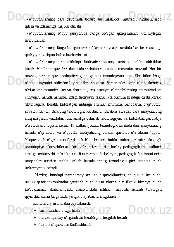 - о‘quvchilarning   dars   davomida   befarq   bо‘lmaslikka,   mustaqil   fikrlash,   ijod
qilish va izlanishga majbur etilishi;
- о‘quvchilarning   о‘quv   jarayonida   fanga   bо‘lgan   qiziqishlarini   doimiyligini
ta’minlanish;
- о‘quvchilarning   fanga   bо‘lgan   qiziqishlarini   mustaqil   raishda   har   bir   masalaga
ijodiy yondashgan holda kuchaytirilishi;
- о‘quvchilarning   hamkorlikdagi   faoliyatini   doimiy   ravishda   tashkil   etilishlari
kiradi. Har bir о‘quv fani dasturida nisbatan murakkab mavzular mavjud. Har bir
mavzu,   dars,   о‘quv   predmetining   о‘ziga   xos   texnologiyasi   bor.   Shu   bilan   birga
о‘quv jarayonini oldindan loyihalashtirish zarur. Bunda о‘qituvchi о‘quv fanining
о‘ziga xos tomonini, joy va sharoitni, eng asosiysi  о‘quvchilarning imkoniyati va
ehtiyojini hamda hamkorlikdagi faoliyatni tashkil eta olishini hisobga olishi kerak.
Shundagina,   kerakli   kafolatgan   natijaga   erishish   mumkin.   Binobarin,   о‘qituvchi,
avvalo,   har   bir   darsning   texnologik   xaritasini   tuzishda   albatta,   dars   jarayonining
aniq maqsadi, vazifalari, uni amalga oshirish texnologiyasi va kafolatlangan natija
о‘z ifodasini topishi kerak. Ta’kidlash joizki, texnologik xaritada dars jarayonining
hamda   о‘qituvchi   va   о‘quvchi   faoliyatining   barcha   qirralari   о‘z   aksini   topadi.
Yuqorida   berilgan   tasniflardan   kelib   chiqqan   holda   xulosa   qilsak-pedagogik
texnologiya o’quvchilarga o’qituvchilar tomonidan kasbiy pedagogik maqsadlarni
amalga oshiruvchi ta’sir ko‘rsatilish tizimini belgilaydi, pedagogik faoliyatni aniq
maqsadlar   asosida   tashkil   qilish   hamda   uning   texnologikligini   nazorat   qilish
imkoniyatini beradi.
Hozirgi   kundagi   z amonaviy   usullar   о‘quvchilarning   chuqur   bilim   olishi
uchun   qator   imkoniyatlar   yaratish   bilan   birga   ularda   о‘z   fikrini   himoya   qilish
kо‘nikmasini   shakl l antiradi,   hamkorlikda   ishlash,   hayotda   uchrab   turadigan
qiyinchiliklarni birgalikda yengish tajribasini singdiradi.
Zamonaviy usullardan foydalanish:
 sinf muhitini о‘zgartiradi;
 mavzu qanday о‘rganilishi kerakligini belgilab beradi;
 har bir о‘quvchini faollashtiradi. 