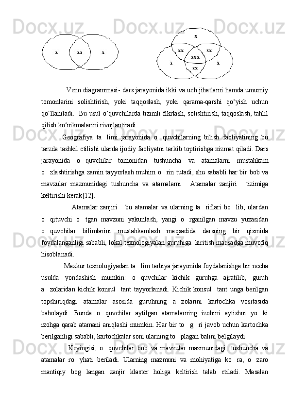             Venn diagrammasi- dars jarayonida ikki va uch jihatlarni hamda umumiy
tomonlarini   solishtirish,   yoki   taqqoslash,   yoki   qarama-qarshi   qо‘yish   uchun
qо‘llaniladi.   Bu usul  o’quvchilarda tizimli fikrlash, solishtirish, taqqoslash, tahlil
qilish kо‘nikmalarini rivojlantiradi.
        Geografiya   ta limi   jarayonida   o quvchilarning   bilish   faoliyatining   bu 
tarzda tashkil etilishi ularda ijodiy faoliyatni tarkib toptirishga xizmat qiladi. Dars
jarayonida   o quvchilar   tomonidan   tushuncha   va   atamalarni   mustahkam	

o zlashtirishga zamin tayyorlash muhim o rin tutadi, shu sababli har bir bob va	
 
mavzular   mazmunidagi   tushuncha   va   atamalarni   Atamalar   zanjiri   tizimiga	
 
keltirishi kerak [12] .
      Atamalar   zanjiri   bu   atamalar   va   ularning   ta riflari   bo lib,   ulardan	
   
o qituvchi   o tgan   mavzuni   yakunlash,   yangi   o rganilgan   mavzu   yuzasidan	
  
o quvchilar   bilimlarini   mustahkamlash   maqsadida   darsning   bir   qismida

foydalanganligi sababli, lokal texnologiyalari guruhiga  kiritish maqsadga muvofiq
hisoblanadi.
   Mazkur texnologiyadan ta lim tarbiya jarayonida foydalanishga bir necha	

usulda   yondashish   mumkin:   o quvchilar   kichik   guruhga   ajratilib,   guruh

a zolaridan   kichik   konsul tant   tayyorlanadi.   Kichik   konsul tant   unga   berilgan	
  
topshiriqdagi   atamalar   asosida   guruhning   a zolarini   kartochka   vositasida	

baholaydi.   Bunda   o quvchilar   aytilgan   atamalarning   izohini   aytishni   yo ki	
 
izohga qarab atamani  aniqlashi  mumkin. Har  bir to g ri  javob uchun kartochka	
 
berilganligi sababli, kartochkalar soni ularning to plagan balini belgilaydi	

      Keyingisi,   o quvchilar   bob   va   mavzular   mazmunidagi,   tushuncha   va	

atamalar   ro yhati   beriladi.   Ularning   mazmuni   va   mohiyatiga   ko ra,   o zaro	
  
mantiqiy   bog langan   zanjir   klaster   holiga   keltirish   talab   etiladi.   Masalan	
 