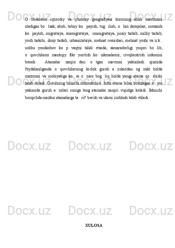 O zbekiston   iqtisodiy   va   ijtimoiiy   geografiyasi   kursining   aholi   mavzusini
oladigan   bo lsak,   aholi,   tabiiy   ko payish,   tug ilish,   o lim   darajalari,   mexanik	
   
ko payish,   migratsiya,   emmigratsiya,     immigratsiya,   jinsiy   tarkib,   milliy   tarkib,	

yosh   tarkibi,   diniy  tarkib,  urbanizatsiya,   mehnat   resurslari,  mehnat   yoshi   va   x.k  .
ushbu   yondashuv   ko p   vaqtni   talab   etsada,   samaradorligi   yuqori   bo lib,	
 
o quvchilarni   mantiqiy   fikr   yuritish   ko nikmalarini,   rivojlantirish   imkonini	
 
beradi.   Atamalar   zanjiri dan   o tgan   mavzuni   yakunlash   qismida	
  
foydalanilganda   o quvchilarning   kichik   guruh   a zolaridan   og zaki   holda	
  
mazmuni   va   mohiyatiga   ko ra   o zaro   bog liq   holda   yangi   atama   qo shishi	
   
talab etiladi. Guruhning birinchi  ishtirokchisi    bitta atama  bilan  boshlagan o yin	

yakunida   guruh   a zolari   soniga   teng   atamalar   zanjiri   vujudga   keladi.   Ikkinchi	

bosqichda mazkur atamalarga ta rif  berish va ularni izohlash talab etiladi.	

XULOSA 