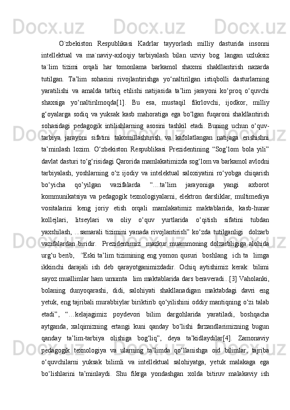 O`zbekiston   Respublikasi   Kadrlar   tayyorlash   milliy   dasturida   insonni
intellektual   va   ma`naviy-axloqiy   tarbiyalash   bilan   uzviy   bog langan   uzluksiz
ta`lim   tizimi   orqali   har   tomonlama   barkamol   shaxsni   shakllantirish   nazarda
tutilgan.   Ta’lim   sohasini   rivojlantirishga   yо‘naltirilgan   istiqbolli   dasturlarning
yaratilishi   va   amalda   tatbiq   etilishi   natijasida   ta’lim   jarayoni   kо‘proq   о‘quvchi
shaxsiga   yо‘naltirilmoqda[1].   Bu   esa,   mustaqil   fikrlovchi,   ijodkor,   milliy
g‘oyalarga   sodiq   va   yuksak   kasb   mahoratiga   ega   bо‘lgan   fuqaroni   shakllantirish
sohasidagi   pedagogik   intilishlarning   asosini   tashkil   etadi.   Buning   uchun   о‘quv-
tarbiya   jarayoni   sifatini   takomillashtirish   va   kafolatlangan   natijaga   erishishni
ta’minlash   lozim.   О‘zbekiston   Respublikasi   Prezidentining   “Sog’lom   bola   yili”
davlat dasturi tо‘g‘risidagi Qarorida mamlakatimizda sog‘lom va barkamol avlodni
tarbiyalash,   yoshlarning   о‘z   ijodiy   va   intelektual   saloxiyatini   rо‘yobga   chiqarish
bо‘yicha   qo’yilgan   vazifalarda   “....ta’lim   jarayoniga   yangi   axborot
kommunikatsiya   va   pedagogik   texnologiyalarni,   elektron   darsliklar,   multimediya
vositalarini   keng   joriy   etish   orqali   mamlakatimiz   maktablarida,   kasb-hunar
kollejlari,   litseylari   va   oliy   о‘quv   yurtlarida   о‘qitish   sifatini   tubdan
yaxshilash,   ...samarali   tizimini   yanada   rivojlantirish”   kо‘zda   tutilganligi     dolzarb
vazifalardan   biridir.     Prezidentimiz     mazkur   muammoning   dolzarbligiga   alohida
urg‘u  berib,    “ Eski   ta’lim  tizimining  eng  yomon  qusuri     boshlang ich   ta limga	
 
ikkinchi   darajali   ish   deb   qarayotganimizdadir.   Ochiq   aytishimiz   kerak:   bilimi
sayoz muallimlar ham umumta lim maktablarida dars beraveradi...[3] Vaholanki,	

bolaning   dunyoqarashi,   didi,   salohiyati   shakllanadigan   maktabdagi   davri   eng
yetuk, eng tajribali murabbiylar biriktirib qо‘yilishini oddiy mantiqning о‘zi talab
etadi”,   “…kelajagimiz   poydevori   bilim   dargohlarida   yaratiladi,   boshqacha
aytganda,   xalqimizning   ertangi   kuni   qanday   bо‘lishi   farzandlarimizning   bugun
qanday   ta’lim-tarbiya   olishiga   bog‘liq”,   deya   ta’kidlaydilar[4].   Zamonaviy
pedagogik   texnologiya   va   ularning   ta’limda   qо‘llanishga   oid   bilimlar,   tajriba
о‘quvchilarni   yuksak   bilimli   va   intellektual   salohiyatga,   yetuk   malakaga   ega
bо‘lishlarini   ta’minlaydi.   Shu   fikrga   yondashgan   xolda   bitiruv   malakaviy   ish 