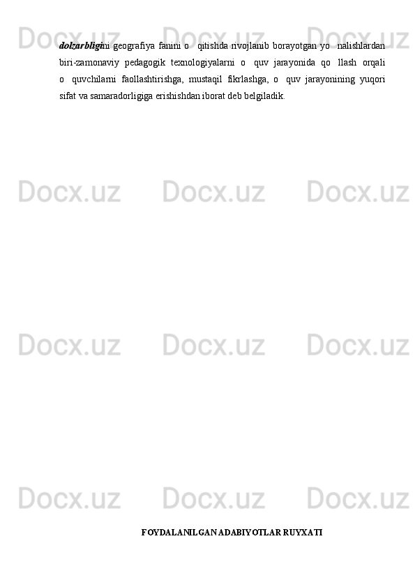 dolzarbligi ni geografiya fanini o qitishda rivojlanib borayotgan yo nalishlardan 
biri-zamonaviy   pedagogik   texnologiyalarni   o quv   jarayonida   qo llash   orqali	
 
o quvchilarni   faollashtirishga,   mustaqil   fikrlashga,   o quv   jarayonining   yuqori	
 
sifat va samaradorligiga erishishdan iborat deb belgiladik.
FOYDALANILGAN ADABIYOTLAR RUYXATI 
