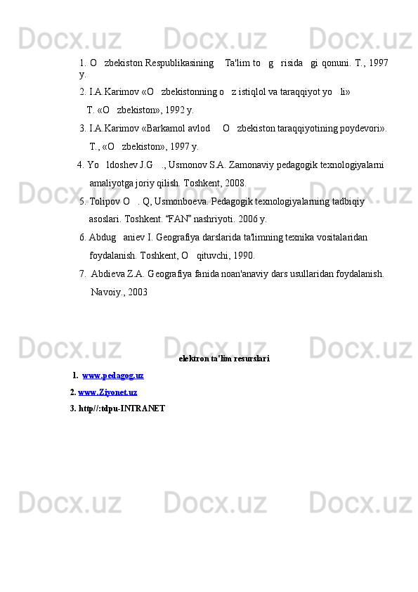 1. O zbekiston Respublikasining  Ta'lim to g risida gi qonuni.       T., 1997
y.
2. I.A.Karimov «O zbekistonning o z istiqlol va taraqqiyot yo li» 	
  
    T. «O zbekiston», 1992 y.	

3. I.A.Karimov «Barkamol avlod   O zbekiston taraqqiyotining poydevori».	
 
     T., «O zbekiston», 1997 y.	

  4. Yo ldoshev J.G ., Usmonov S.A. Zamonaviy pedagogik texnologiyalarni 	
 
        amaliyotga joriy qilish. Toshkent, 2008.
5. Tolipov O . Q, Usmonboeva. Pedagogik texnologiyalarning tadbiqiy 	

     asoslari. Toshkent.  FAN  nashriyoti. 2006 y. 	
 
6. Abdug aniev I. Geografiya darslarida ta'limning texnika vositalaridan 	

     foydalanish. Toshkent, O qituvchi, 1990.	

7.  Abdieva Z.A. Geografiya fanida noan'anaviy dars usullaridan foydalanish. 
      Navoiy., 2003
elektron ta'lim resurslari
1.   www.pedagog.uz  
      2 .  www.Ziyonet.uz  
      3 . http//:tdpu-INTRANET  