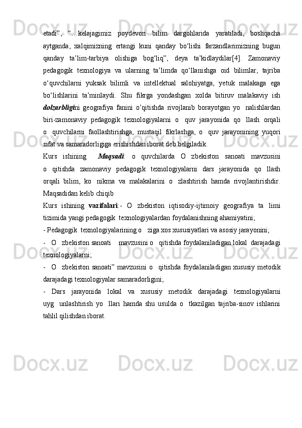 etadi”,   “…kelajagimiz   poydevori   bilim   dargohlarida   yaratiladi,   boshqacha
aytganda,   xalqimizning   ertangi   kuni   qanday   bо‘lishi   farzandlarimizning   bugun
qanday   ta’lim-tarbiya   olishiga   bog‘liq”,   deya   ta’kidlaydilar[4].   Zamonaviy
pedagogik   texnologiya   va   ularning   ta’limda   qо‘llanishga   oid   bilimlar,   tajriba
о‘quvchilarni   yuksak   bilimli   va   intellektual   salohiyatga,   yetuk   malakaga   ega
bо‘lishlarini   ta’minlaydi.   Shu   fikrga   yondashgan   xolda   bitiruv   malakaviy   ish
dolzarbligi ni   geografiya   fanini   o’qitishda   rivojlanib   borayotgan   yo nalishlardan
biri-zamonaviy   pedagogik   texnologiyalarni   o quv   jarayonida   qo llash   orqali	
 
o quvchilarni   faollashtirishga,   mustaqil   fikrlashga,   o quv   jarayonining   yuqori	
 
sifat va samaradorligiga erishishdan iborat deb belgiladik.
Kurs   ishining     Maqsadi :   o quvchilarda   O zbekiston   sanoati   mavzusini	
 
o qitishda   zamonaviy   pedagogik   texnologiyalarni   dars   jarayonida   qo llash	
 
orqali   bilim,   ko nikma   va   malakalarini   o zlashtirish   hamda   rivojlantirishdir.	
 
Maqsadidan kelib chiqib           
Kurs   ishining   vazifalari :-   O zbekiston   iqtisodiy-ijtimoiy   geografiya   ta limi	
 
tizimida yangi pedagogik  texnologiyalardan foydalanishning ahamiyatini;
- Pedagogik  texnologiyalarining o ziga xos xususiyatlari va asosiy jarayonini;	

- O zbekiston sanoati  mavzusini o qitishda foydalaniladigan lokal  darajadagi	
   
texnologiyalarni;
- O zbekiston sanoati” mavzusini
    o qitishda foydalaniladigan xususiy metodik	
darajadagi texnologiyalar samaradorligini;
-   Dars   jarayonida   lokal   va   xususiy   metodik   darajadagi   texnologiyalarni
uyg unlashtirish   yo llari   hamda   shu   usulda   o tkazilgan   tajriba-sinov   ishlarini	
  
tahlil qilishdan iborat. 