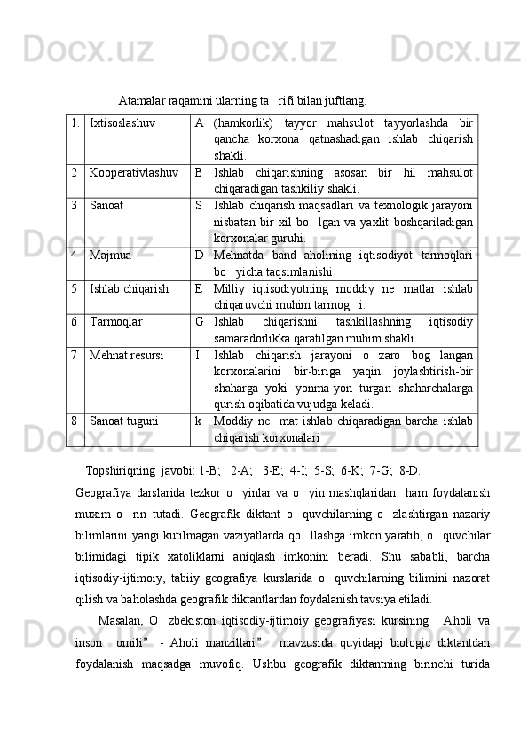               Atamalar raqamini ularning ta rifi bilan juftlang. 
1. Ixtisoslashuv  A (hamkorlik)   tayyor   mahsulot   tayyorlashda   bir
qancha   korxona   qatnashadigan   ishlab   chiqarish
shakli.
2 Kooperativlashuv B Ishlab   chiqarishning   asosan   bir   hil   mahsulot
chiqaradigan tashkiliy shakli.
3 Sanoat  S Ishlab   chiqarish   maqsadlari   va   texnologik   jarayoni
nisbatan   bir   xil   bo lgan   va   yaxlit   boshqariladigan	

korxonalar guruhi.
4 Majmua D Mehnatda   band   aholining   iqtisodiyot   tarmoqlari
bo yicha taqsimlanishi	

5 Ishlab chiqarish E Milliy   iqtisodiyotning   moddiy   ne matlar   ishlab	

chiqaruvchi muhim tarmog i.	

6 Tarmoqlar  G Ishlab   chiqarishni   tashkillashning   iqtisodiy
samaradorlikka qaratilgan muhim shakli.
7 Mehnat resursi I Ishlab   chiqarish   jarayoni   o zaro   bog langan	
 
korxonalarini   bir-biriga   yaqin   joylashtirish-bir
shaharga   yoki   yonma-yon   turgan   shaharchalarga
qurish oqibatida vujudga keladi.
8 Sanoat tuguni k Moddiy   ne mat   ishlab   chiqaradigan   barcha   ishlab	

chiqarish korxonalari
    Topshiriqning  javobi: 1-B;   2-A;   3-E;  4-I;  5-S;  6-K;  7-G;  8-D.
Geografiya   darslarida   tezkor   o yinlar   va   o yin   mashqlaridan     ham   foydalanish	
 
muxim   o rin   tutadi.   Geografik   diktant   o quvchilarning   o zlashtirgan   nazariy	
  
bilimlarini yangi kutilmagan vaziyatlarda qo llashga imkon yaratib, o quvchilar	
 
bilimidagi   tipik   xatoliklarni   aniqlash   imkonini   beradi.   Shu   sababli,   barcha
iqtisodiy-ijtimoiy,   tabiiy   geografiya   kurslarida   o quvchilarning   bilimini   nazorat	

qilish va baholashda geografik diktantlardan foydalanish tavsiya etiladi.
        Masalan,   O zbekiston   iqtisodiy-ijtimoiy   geografiyasi   kursining   Aholi   va	
 
inson     omili   -   Aholi   manzillari     mavzusida   quyidagi   biologic   diktantdan	
 
foydalanish   maqsadga   muvofiq.   Ushbu   geografik   diktantning   birinchi   turida 