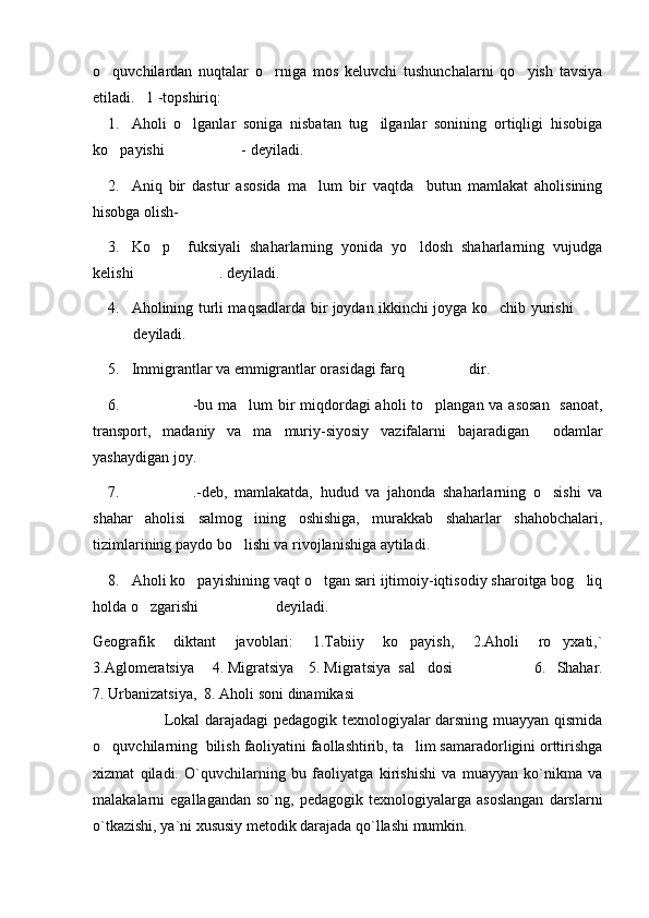 o quvchilardan   nuqtalar   o rniga   mos   keluvchi   tushunchalarni   qo yish   tavsiya  
etiladi.   1 -topshiriq: 
1. Aholi   o lganlar   soniga   nisbatan   tug ilganlar   sonining   ortiqligi   hisobiga	
 
ko payishi  - deyiladi.	
 
2. Aniq   bir   dastur   asosida   ma lum   bir   vaqtda     butun   mamlakat   aholisining	

hisobga olish-	

3. Ko p     fuksiyali   shaharlarning   yonida   yo ldosh   shaharlarning   vujudga	
 
kelishi . deyiladi.	

4. Aholining turli maqsadlarda bir joydan ikkinchi joyga ko chib yurishi 	
 
 deyiladi.	

5. Immigrantlar va emmigrantlar orasidagi farq  dir.	

6. -bu ma lum  bir miqdordagi  aholi  to plangan va asosan   sanoat,	
  
transport,   madaniy   va   ma muriy-siyosiy   vazifalarni   bajaradigan     odamlar	

yashaydigan joy.
7. .-deb,   mamlakatda,   hudud   va   jahonda   shaharlarning   o sishi   va	
 
shahar   aholisi   salmog ining   oshishiga,   murakkab   shaharlar   shahobchalari,	

tizimlarining paydo bo lishi va rivojlanishiga aytiladi.

8. Aholi ko payishining vaqt o tgan sari ijtimoiy-iqtisodiy sharoitga bog liq	
  
holda o zgarishi  deyiladi.	
 
Geografik   diktant   javoblari:   1.Tabiiy   ko payish,   2.Aholi   ro yxati,`	
 
3.Aglomeratsiya  4. Migratsiya    5. Migratsiya  sal dosi	
           6.   Shahar.
7. Urbanizatsiya,  8. Aholi soni dinamikasi
               Lokal darajadagi pedagogik texnologiyalar darsning muayyan qismida
o quvchilarning  bilish faoliyatini faollashtirib, ta lim samaradorligini orttirishga	
 
xizmat   qiladi.   O`quvchilarning   bu   faoliyatga   kirishi shi   va   muayyan   ko`nikma   va
malakalarni   egallagandan   so`ng,   pedagogik   texnologiyalarga   asoslangan   darslarni
o`tkazishi, ya`ni xususiy metodik darajada qo`llashi mumkin. 