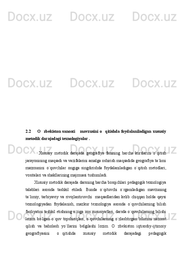 2.2    O zbekiston sanoati  mavzusini  o qitishda  foydalaniladigan xususiy   
metodik darajadagi texnologiyalar .
        Xususiy   metodik   darajada   geografiya   fanining   barcha   kurslarini   o`qitish
jarayonining maqsadi va vazifalarini amalga oshirish maqsadida geografiya ta`limi
mazmunini   o`quvchilar   ongiga   singdirishda   foydalaniladigan   o`qitish   metodlari,
vositalari va shakllarining majmuasi tushuniladi.
Xususiy metodik darajada darsning barcha bosqichlari pedagogik texnologiya
talablari   asosida   tashkil   etiladi.   Bunda   o`qituvchi   o`rganila digan   mavzuning
ta`limiy,   tarbiyaviy   va   rivojlantiruvchi     maqsadlaridan   kelib   chiqqan   holda   qaysi
texnologiyadan   foydalanish,   mazkur   texnologiya   asosida   o`quvchilarning   bilish
faoliyatini tashkil etishning o`ziga xos xususiyatlari, darsda o`quvchilarning bilishi
lozim   bo`lgan   o`quv   topshiriq lari,   o`quvchilarning   o`zlashtirgan   bilimini   nazorat
qilish   va   baholash   yo`llarini   belgilashi   lozim.   O zbekiston   iqtisodiy-ijtimoiy	

geografiyasini   o qitishda   xususiy   metodik   darajadagi   pedagogik	
 