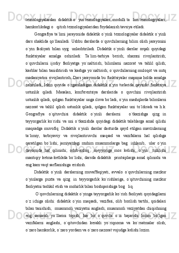 texnologiyalardan  didaktik o yin texnologiyalari, modulli ta lim texnologiyalari, 
hamkorlikdagi o qitish texnologiyalaridan foydalanish tavsiya etiladi.	

Geografiya ta`limi jarayonida didaktik o`yinli texnologiyalar didaktik o`yinli
dars shaklida qo`llaniladi. Ushbu darslarda o`quvchilarning bilim olish jarayonini
o`yin   faoliyati   bilan   uyg unlashtiriladi.   Didaktik   o`yinli   darslar   orqali   quyidagi	

funktsiyalar   amalga   oshiriladi:   Ta`lim-tarbiya   berish;   shaxsni   rivojlantirish;
o`quvchilarni   ijodiy   faoliyatga   yo`naltirish;   bilimlarni   nazorat   va   tahlil   qilish;
kasblar bilan tanishtirish va kasbga yo`naltirish;  o`quvchilarning muloqot va nutq
madaniyatini rivojlantirish. Dars jarayonida bu funktsiyalar majmua holda amalga
oshiriladi,   lekin   quyida   o`rganiladigan   didaktik   o`yin   turlarida   qaysidir   funktsiya
ustunlik   qiladi.   Masalan,   konferentsiya   darslarida   o quvchini   rivojlantirish	

ustunlik qiladi, qolgan funktsiyalar unga ilova bo`ladi, o`yin mashqlarda bilimlarni
nazorat   va   tahlil   qilish   ustunlik   qiladi,   qolgan   funktsiyalar   uni   to`ldiradi   va   h.k.
Geografiya   o`qituvchisi   didaktik   o`yinli   darslarni     o`tkazishga   qizg in	

tayyorgarlik   ko`rishi   va   uni   o`tkazishda   quyidagi   didaktik   talablarga   amal   qilishi
maqsadga   muvofiq:   Didaktik   o`yinli   darslar   dasturda   qayd   etilgan   mavzularning
ta`limiy,   tarbiyaviy   va   rivojlantiruvchi   maqsad   va   vazifalarni   hal   qilishga
qaratilgan   bo`lishi;   jamiyatdagi   muhim   muammolarga   bag ishlanib,     ular   o`yin	

davomida   hal   qilinishi;   odob-axloq     meyyoriga   mos   kelishi;   o`yin     tuzilishi
mantiqiy   ketma-ketlikda   bo`lishi;   darsda   didaktik     printsiplarga   amal   qilinishi   va
eng kam vaqt sarflanishiga erishish.
Didaktik   o`yinli   darslarning   muvaffaqiyati,   avvalo   o`quvchilarning   mazkur
o`yinlarga   puxta   va   qizg in   tayyorgarlik   ko`rishlariga,   o`qituvchining   mazkur	

faoliyatni tashkil etish va mohirlik bilan boshqarishiga bog liq.	

 O`quvchilarning didaktik o`yinga tayyorgarlik ko`rish faoliyati quyidagilarni
o`z   ichiga   olishi:   didaktik   o`yin   maqsadi,   vazifasi,   olib   borilish   tartibi,   qoidalari
bilan   tanishish;     muammoli   vaziyatni   anglash;   muammoli   vaziyatdan   chiqishning
eng   samarali   yo`llarini   topish;   har   bir   o`quvchi   o`zi   bajarishi   lozim   bo`lgan
vazifalarni   anglashi,   o`qituvchidan   kerakli   yo`riqnoma   va   ko`rsatmalar   olish;
o`zaro hamkorlik, o`zaro yordam va o`zaro nazorat vujudga kelishi lozim. 