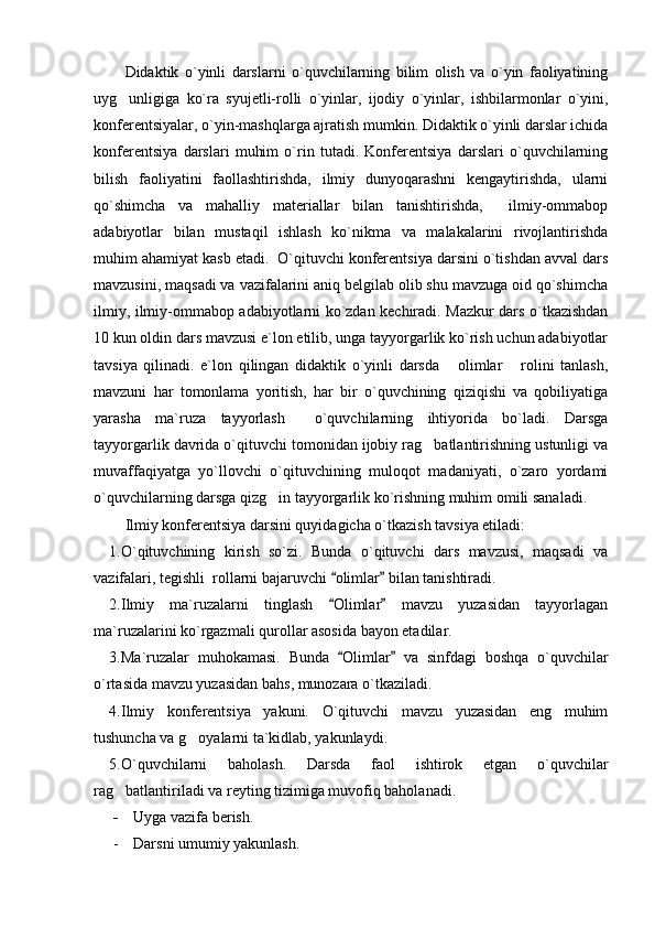 Didaktik   o`yinli   darslarni   o`quvchilarning   bilim   olish   va   o`yin   faoliyatining
uyg unligiga   ko`ra   syujetli-rolli   o`yinlar,   ijodiy   o`yinlar,   ishbilarmonlar   o`yini,
konferentsiyalar, o`yin-mashqlarga ajratish mumkin. Didaktik o`yinli darslar ichida
konferentsiya   darslari   muhim   o`rin   tutadi.   Konferentsiya   darslari   o`quvchilarning
bilish   faoliyatini   faollashtirishda,   ilmiy   dunyoqarashni   kengaytirishda,   ularni
qo`shimcha   va   mahalliy   materiallar   bilan   tanishtirishda,     ilmiy-ommabop
adabiyotlar   bilan   mustaqil   ishlash   ko`nikma   va   malakalarini   rivojlantirishda
muhim ahamiyat kasb etadi.  O`qituvchi konferentsiya darsini o`tishdan avval dars
mavzusini, maqsadi va vazifalarini aniq belgilab olib shu mavzuga oid qo`shimcha
ilmiy, ilmiy-ommabop adabiyotlarni ko`zdan kechiradi. Mazkur dars o`tkazishdan
10 kun oldin dars mavzusi e`lon etilib, unga tayyorgarlik ko`rish uchun adabiyotlar
tavsiya   qilinadi.   e`lon   qilingan   didaktik   o`yinli   darsda   olimlar   rolini   tanlash,	
 
mavzuni   har   tomonlama   yoritish,   har   bir   o`quvchining   qiziqishi   va   qobiliyatiga
yarasha   ma`ruza   tayyorlash     o`quvchilarning   ihtiyorida   bo`ladi.   Darsga
tayyorgarlik davrida o`qituvchi tomonidan ijobiy rag batlantirishning ustunligi va	

muvaffaqiyatga   yo`llovchi   o`qituvchining   muloqot   madaniyati,   o`zaro   yordami
o`quvchilarning darsga qizg in tayyorgarlik ko`rishning muhim omili sanaladi.	

Ilmiy konferentsiya darsini quyidagicha o`tkazish tavsiya etiladi:
1. O`qituvchining   kirish   so`zi.   Bunda   o`qituvchi   dars   mavzusi,   maqsadi   va
vazifalari, tegishli  rollarni bajaruvchi  olimlar  bilan tanishtiradi.	
 
2. Ilmiy   ma`ruzalarni   tinglash   Olimlar   mavzu   yuzasidan   tayyorlagan
 
ma`ruzalarini ko`rgazmali qurollar asosida bayon etadilar.
3. Ma`ruzalar   muhokamasi.   Bunda   Olimlar   va   sinfdagi   boshqa   o`quvchilar
 
o`rtasida mavzu yuzasidan bahs, munozara o`tkaziladi.
4. Ilmiy   konferentsiya   yakuni.   O`qituvchi   mavzu   yuzasidan   eng   muhim
tushuncha va g oyalarni ta`kidlab, yakunlaydi.	

5. O`quvchilarni   baholash.   Darsda   faol   ishtirok   etgan   o`quvchilar
rag batlantiriladi va reyting tizimiga muvofiq baholanadi.	

- Uyga vazifa berish.
- Darsni umumiy yakunlash. 