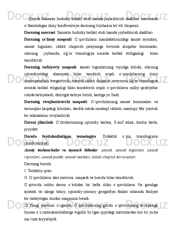Quyida  Sanoatni   hududiy   tashkil   etish   hamda   joylashtirish   shakllari  mavzusida	
o`tkaziladigan ilmiy konferentsiya darsining loyihasi ni   ko ’ rib   chiqamiz .
Darsning   mavzusi :  Sanoatni   hududiy   tashkil   etish   hamda   joylashtirish   shakllari  
Darsning   ta ` limiy   maqsadi :   O ` quvchilarni   mamlakatimizdagi   sanoat   rayonlari ,
sanoat   tugunlari ,   ishlab   chiqarish   jarayoniga   bevosita   aloqador   korxonalar ,
ularning     joylanishi ,   ilg ’ or   texnologiya   asosida   tashkil   etilhganligi     bilan
tanishtirish .
Darsning   tarbiyaviy   maqsadi :   sanoat   tugunlarining   vujudga   kelishi ,   ularning
iqtisodiyotdagi   ahamiyati   bilan   tanishish   orqali   o ` quvchilarning   ilmiy
dunyoqarashini   kengaytirish ,  mavjud   ishlab   chiqarish   jarayonini   ilg ’ or   texnologiya
asosida   tashkil   etilganligi   bilan   tanishtirish   orqali   o ` quvchilarni   milliy   qadriyatlar
ruhida   tarbiyalash ,  ekologik   tarbiya   berish ,  kasbga   yo ` llash . 
Darsning   rivojlantiruvchi   maqsadi :   O ` quvchilarning   sanoat   korxonalari   va
tarmoqlari   haqidagi   bilimlari ,  darslik   ustida   mustaqil   ishlash ,  mantiqiy   fikr   yuritish
ko ` nikmalarini   rivojlantirish .
Darsni   jihozlash :   O ’ zbekistonning   iqtisodiy   kartasi ,   8- sinf   atlasi ,   kontur   karta ,
proyektr
Darsda   foydalaniladigan   texnologiya :   Didaktik   o ` yin   texnologiyasi
( konferentsiya )
Asosiy   tushunchalar   va   tayanch   bilimlar :   sanoat ,   sanoat   tugunlari ,   sanoat
rayonlari ,  sanoat   punkti ,  sanoat   markazi ,  ishlab   chiqrish   korxonalari .
Darsning   borishi :
I .  Tashkiliy   qism
II .  O ` quvchilarni   dars   mavzusi ,  maqsadi   va   borishi   bilan   tanishtirish
O ` qituvchi   ushbu   darsni   o ` tishdan   bir   hafta   oldin   o ` quvchilarni   5 ta   guruhga
ajratadi   va   ularga   tabiiy ,   iqtisodiy - ijtimoiy   geografiya   fanlari   sohasida   faoliyat
ko ` rsatayotgan  	
 olimlar  	 maqomini   beradi . 
III . Yangi   mavzuni   o ` rganish :   O ` quvchilarning   guruhi   o ` qituvchining   tavsiyasiga
binoan   o ` z   mutaxassisliklariga   tegishli   bo ` lgan   quyidagi   mavzulardan   biri   bo ` yicha
ma ` ruza   tayyorlaydi . 