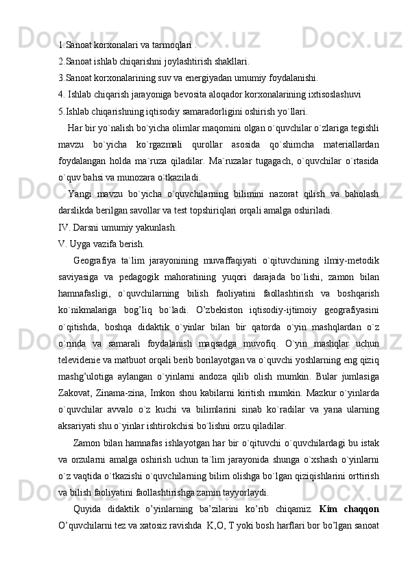 1. Sanoat   korxonalari   va   tarmoqlari  .
2. Sanoat   ishlab   chiqarishni   joylashtirish   shakllari .
3. Sanoat   korxonalarining   suv   va   energiyadan   umumiy   foydalanishi .
4.   Ishlab   chiqarish   jarayoniga   bevosita   aloqador   korxonalarining   ixtisoslashuvi
5. Ishlab   chiqarishning   iqtisodiy   samaradorligini   oshirish   yo ` llari .
Har   bir   yo ` nalish   bo ` yicha   olimlar  	 maqomini   olgan   o ` quvchilar   o ` zlariga   tegishli
mavzu   bo ` yicha   ko ` rgazmali   qurollar   asosida   qo ` shimcha   materiallardan
foydalangan   holda   ma ` ruza   qiladilar .   Ma ` ruzalar   tugagach ,   o ` quvchilar   o ` rtasida
o ` quv   bahsi   va   munozara   o ` tkaziladi .
Yangi   mavzu   bo ` yicha   o ` quvchilarning   bilimini   nazorat   qilish   va   baholash
darslikda   berilgan   savollar   va   test   topshiriqlari   orqali   amalga   oshiriladi . 
IV .  Darsni   umumiy   yakunlash .
V .  Uyga   vazifa   berish .
Geografiya   ta ` lim   jarayonining   muvaffaqiyati   o ` qituvchining   ilmiy - metodik
saviyasiga   va   pedagogik   mahoratining   yuqori   darajada   bo ` lishi ,   zamon   bilan
hamnafasligi ,   o ` quvchilarning   bilish   faoliyatini   faollashtirish   va   boshqarish
ko ` nikmalariga   bog ’ liq   bo ` ladi .   O ’ zbekiston   iqtisodiy - ijtimoiy   geografiyasini
o ` qitishda ,   boshqa   didaktik   o ` yinlar   bilan   bir   qatorda   o ` yin   mashqlardan   o ` z
o ` rinda   va   samarali   foydalanish   maqsadga   muvofiq .   O ` yin   mashqlar   uchun
televidenie   va   matbuot   orqali   berib   borilayotgan   va   o ` quvchi   yoshlarning   eng   qiziq
mashg ’ ulotiga   aylangan   o ` yinlarni   andoza   qilib   olish   mumkin .   Bular   jumlasiga
Zakovat , 	
  Zinama - zina , 	  Imkon   shou  	 kabilarni   kiritish   mumkin .   Mazkur   o ` yinlarda
o ` quvchilar   avvalo   o ` z   kuchi   va   bilimlarini   sinab   ko ` radilar   va   yana   ularning
aksariyati   shu   o ` yinlar   ishtirokchisi   bo ` lishni   orzu   qiladilar .
Zamon   bilan   hamnafas   ishlayotgan   har   bir   o ` qituvchi   o ` quvchilardagi   bu   istak
va   orzularni   amalga   oshirish   uchun   ta ` lim   jarayonida   shunga   o ` xshash   o ` yinlarni
o ` z   vaqtida   o ` tkazishi   o ` quvchilarning   bilim   olishga   bo ` lgan   qiziqishlarini   orttirish
va   bilish   faoliyatini   faollashtirishga   zamin   tayyorlaydi .
Quyida   didaktik   o ’ yinlarning   ba ’ zilarini   ko ’ rib   chiqamiz .  	
 Kim   chaqqon 
O ’ quvchilarni   tez   va   xatosiz   ravishda   	
 K ,	  O , 	  T  	 yoki   bosh   harflari   bor   bo ’ lgan   sanoat 