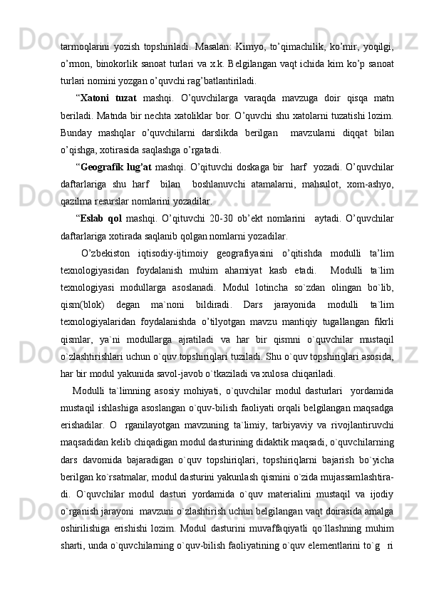 tarmoqlarini   yozish   topshiriladi .   Masalan :   Kimyo ,   to ’ qimachilik ,   ko ’ mir ,   yoqilgi ,
o ’ rmon ,   binokorlik   sanoat   turlari   va   x . k .   Belgilangan   vaqt   ichida   kim   ko ’ p   sanoat
turlari   nomini   yozgan   o ’ quvchi   rag ’ batlantiriladi .
“ Xatoni   tuzat   mashqi .   O ’ quvchilarga   varaqda   mavzuga   doir   qisqa   matn
beriladi .   Matnda   bir   nechta   xatoliklar   bor .   O ’ quvchi   shu   xatolarni   tuzatishi   lozim .
Bunday   mashqlar   o ’ quvchilarni   darslikda   berilgan     mavzularni   diqqat   bilan
o ’ qishga ,  xotirasida   saqlashga   o ’ rgatadi .
“ Geografik   lug ’ at  	
 mashqi .   O ’ qituvchi   doskaga   bir     harf     yozadi .   O ’ quvchilar
daftarlariga   shu   harf     bilan     boshlanuvchi   atamalarni ,   mahsulot ,   xom - ashyo ,
qazilma   resurslar   nomlarini   yozadilar .
“ Eslab   qol  	
 mashqi .   O ’ qituvchi   20-30   ob ’ ekt   nomlarini     aytadi .   O ’ quvchilar
daftarlariga   xotirada   saqlanib   qolgan   nomlarni   yozadilar .
O ’ zbekiston   iqtisodiy - ijtimoiy   geografiyasini   o ’ qitishda   modulli   ta ’ lim
texnologiyasidan   foydalanish   muhim   ahamiyat   kasb   etadi .     Modulli   ta ` lim
texnologiyasi   modullarga   asoslanadi .   Modul   lotincha   so ` zdan   olingan   bo ` lib ,
qism ( blok )   degan   ma ` noni   bildiradi .   Dars   jarayonida   modulli   ta ` lim
texnologiyalaridan   foydalanishda   o ’ tilyotgan   mavzu   mantiqiy   tugallangan   fikrli
qismlar ,   ya ` ni   modullarga   ajratiladi   va   har   bir   qismni   o ` quvchilar   mustaqil
o ` zlashtirishlari   uchun   o ` quv   topshiriqlari   tuziladi .  Shu o`quv topshiriqlari asosida,
har bir modul yakunida savol-javob o`tkaziladi va xulosa chiqariladi.
      Modulli   ta`limning   asosiy   mohiyati,   o`quvchilar   modul   dasturlari     yordamida
mustaqil ishlashiga asoslangan  o`quv-bilish faoliyati orqali belgilangan maqsadga
erishadilar.   O rganilayotgan   mavzuning   ta`limiy,   tarbiyaviy   va   rivoj
 lan tiruv chi
maqsadidan kelib chiqadigan modul dasturining didaktik maqsadi, o`quvchi lar ning
dars   davomida   bajaradigan   o`quv   topshiriqlari,   topshiriq lar ni   bajarish   bo`yicha
berilgan ko`rsatmalar, modul dasturini yakunlash qismini o`zida mujassam lash ti ra -
di.   O`quvchilar   modul   dasturi   yordamida   o`quv   materialini   mustaqil   va   ijodiy
o`rganish jarayoni  mavzuni o`zlashtirish uchun belgilangan vaqt doirasida amalga
oshirilishiga   erishishi   lozim.   Modul   dasturini   muvaffaqiyatli   qo`llashning   muhim
sharti, unda o`quvchilarning o`quv-bilish faoliyatining o`quv elementlarini to`g ri	
 
