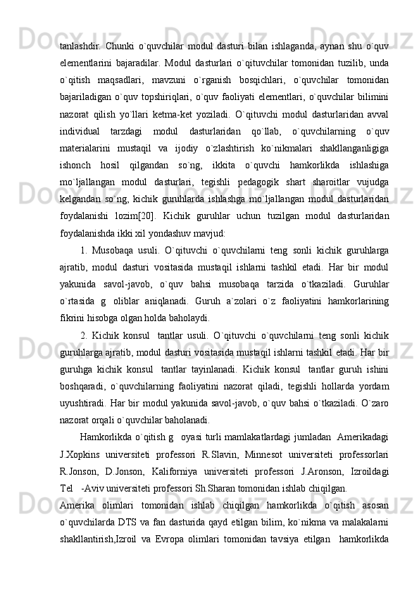 tanlashdir.   Chunki   o`quvchilar   modul   dasturi   bilan   ishlaganda,   aynan   shu   o`quv
elementlarini   bajaradilar.   Modul   dasturlari   o`qituvchilar   tomonidan   tuzilib,   unda
o`qitish   maqsadlari,   mavzuni   o`rganish   bosqichlari,   o`quvchilar   tomonidan
bajariladigan   o`quv  topshiriqlari,  o`quv  faoliyati   elementlari,   o`quvchilar   bilimini
nazorat   qilish   yo`llari   ketma-ket   yoziladi.   O`qituvchi   modul   dasturlaridan   avval
individual   tarzdagi   modul   dasturlaridan   qo`llab,   o`quvchilarning   o`quv
materialarini   mustaqil   va   ijodiy   o`zlashtirish   ko`nikmalari   shakllanganligiga
ishonch   hosil   qilgandan   so`ng,   ikkita   o`quvchi   hamkorlikda   ishlashiga
mo`ljallangan   modul   dasturlari,   tegishli   pedagogik   shart   sharoitlar   vujudga
kelgandan   so`ng,   kichik   guruhlarda   ishlashga   mo`ljallangan   modul   dasturlaridan
foydalanishi   lozim [ 20 ] .   Kichik   guruhlar   uchun   tuzilgan   modul   dasturlaridan
foydalanishda ikki xil yondashuv mavjud:
1.   Musobaqa   usuli.   O`qituvchi   o`quvchilarni   teng   sonli   kichik   guruhlarga
ajratib,   modul   dasturi   vositasida   mustaqil   ishlarni   tashkil   etadi.   Har   bir   modul
yakunida   savol-javob,   o`quv   bahsi   musobaqa   tarzida   o`tkaziladi.   Guruhlar
o`rtasida   g oliblar   aniqlanadi.   Guruh   a`zolari   o`z   faoliyatini   hamkorlarining
fikrini hisobga olgan holda baholaydi.
2.   Kichik   konsul tantlar   usuli.   O`qituvchi   o`quvchilarni   teng   sonli   kichik	

guruhlarga ajratib, modul dasturi vositasida mustaqil ishlarni tashkil etadi. Har bir
guruhga   kichik   konsul tantlar   tayinlanadi.   Kichik   konsul tantlar   guruh   ishini
 
boshqaradi,   o`quvchilarning   faoliyatini   nazorat   qiladi,   tegishli   hollarda   yordam
uyushtiradi. Har  bir  modul  yakunida savol-javob, o`quv bahsi  o`tkaziladi. O`zaro
nazorat orqali o`quvchilar baholanadi.
Hamkorlikda o`qitish g oyasi turli mamlakatlardagi jumladan   Amerikadagi	

J.Xopkins   universiteti   professori   R.Slavin,   Minnesot   universiteti   professorlari
R.Jonson,   D.Jonson,   Kaliforniya   universiteti   professori   J.Aronson,   Izroildagi
Tel -Aviv universiteti professori Sh.Sharan tomonidan ishlab chiqilgan.	

Amerika   olimlari   tomonidan   ishlab   chiqilgan   hamkorlikda   o`qitish   asosan
o`quvchilarda  DTS  va fan  dasturida qayd  etilgan  bilim,  ko`nikma  va  malakalarni
shakllantirish,Izroil   va   Evropa   olimlari   tomonidan   tavsiya   etilgan     hamkorlikda 