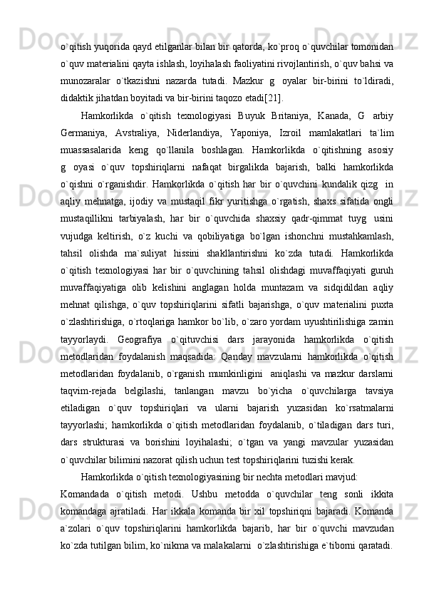 o`qitish yuqorida qayd etilganlar bilan bir qatorda, ko`proq o`quvchilar tomonidan
o`quv materialini qayta ishlash, loyihalash faoliyatini rivojlantirish, o`quv bahsi va
munozaralar   o`tkazishni   nazarda   tutadi.   Mazkur   g oyalar   bir-birini   to`ldiradi,
didaktik jihatdan boyitadi va bir-birini taqozo etadi [ 21 ] .
Hamkorlikda   o`qitish   texnologiyasi   Buyuk   Britaniya,   Kanada,   G arbiy	

Germaniya,   Avstraliya,   Niderlandiya,   Yaponiya,   Izroil   mamlakatlari   ta`lim
muassasalarida   keng   qo`llanila   boshlagan.   Hamkorlikda   o`qitishning   asosiy
g oyasi   o`quv   topshiriqlarni   nafaqat   birgalikda   bajarish,   balki   hamkorlikda	

o`qishni   o`rganishdir.   Hamkorlikda   o`qitish   har   bir   o`quvchini   kundalik   qizg in	

aqliy   mehnatga,   ijodiy   va   mustaqil   fikr   yuritishga   o`rgatish,   shaxs   sifatida   ongli
mustaqillikni   tarbiyalash,   har   bir   o`quvchida   shaxsiy   qadr-qimmat   tuyg usini	

vujudga   keltirish,   o`z   kuchi   va   qobiliyatiga   bo`lgan   ishonchni   mustahkamlash,
tahsil   olishda   ma`suliyat   hissini   shakllantirishni   ko`zda   tutadi.   Hamkorlikda
o`qitish   texnologiyasi   har   bir   o`quvchining   tahsil   olishdagi   muvaffaqiyati   guruh
muvaffaqiyatiga   olib   kelishini   anglagan   holda   muntazam   va   sidqidildan   aqliy
mehnat   qilishga,   o`quv   topshiriqlarini   sifatli   bajarishga,   o`quv   materialini   puxta
o`zlashtirishiga, o`rtoqlariga hamkor bo`lib, o`zaro yordam uyushtirilishiga zamin
tayyorlaydi.   Geografiya   o`qituvchisi   dars   jarayonida   hamkorlikda   o`qitish
metodlaridan   foydalanish   maqsadida:   Qanday   mavzularni   hamkorlikda   o`qitish
metodlaridan   foydalanib,   o`rganish   mumkinligini     aniqlashi   va   mazkur   darslarni
taqvim-rejada   belgilashi,   tanlangan   mavzu   bo`yicha   o`quvchilarga   tavsiya
etiladigan   o`quv   topshiriqlari   va   ularni   bajarish   yuzasidan   ko`rsatmalarni
tayyorlashi;   hamkorlikda   o`qitish   metodlaridan   foydalanib,   o`tiladigan   dars   turi,
dars   strukturasi   va   borishini   loyihalashi;   o`tgan   va   yangi   mavzular   yuzasidan
o`quvchilar bilimini nazorat qilish uchun test topshiriqlarini tuzishi kerak.
Hamkorlikda o`qitish texnologiyasining bir nechta metodlari mavjud:
Komandada   o`qitish   metodi.   Ushbu   metodda   o`quvchilar   teng   sonli   ikkita
komandaga   ajratiladi.   Har   ikkala   komanda   bir   xil   topshiriqni   bajaradi.   Komanda
a`zolari   o`quv   topshiriqlarini   hamkorlikda   bajarib,   har   bir   o`quvchi   mavzudan
ko`zda tutilgan bilim, ko`nikma va malakalarni  o`zlashtirishiga e`tiborni qaratadi. 