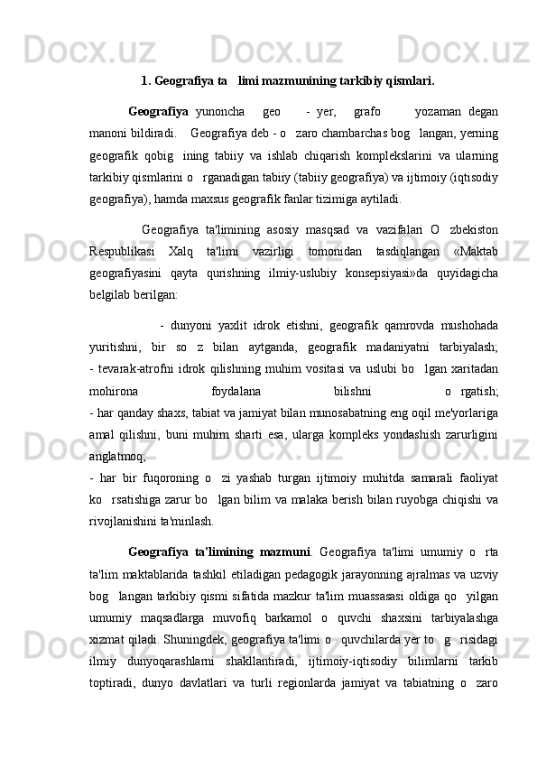 1. Geografiya ta limi mazmunining tarkibiy qismlari.
Geografiya   yunoncha   geo     -   yer,   grafo     yozaman   degan	
    
manoni bildiradi.      Geografiya deb - o zaro chambarchas bog langan, yerning	
 
geografik   qobig ining   tabiiy   va   ishlab   chiqarish   komplekslarini   va   ularning	

tarkibiy qismlarini o rganadigan tabiiy (tabiiy geografiya) va ijtimoiy (iqtisodiy	

geografiya), hamda maxsus geografik fanlar tizimiga aytiladi. 
    Geografiya   ta'limining   asosiy   masqsad   va   vazifalari   O zbekiston	

Respublikasi   Xalq   ta'limi   vazirligi   tomonidan   tasdiqlangan   «Maktab
geografiyasini   qayta   qurishning   ilmiy-uslubiy   konsepsiyasi»da   quyidagicha
belgilab berilgan:                                             
          -   dunyoni   yaxlit   idrok   etishni,   geografik   qamrovda   mushohada
yuritishni,   bir   so z   bilan   aytganda,   geografik   madaniyatni   tarbiyalash;	

-   tevarak-atrofni   idrok   qilishning   muhim   vositasi   va   uslubi   bo lgan   xaritadan	

mohirona   foydalana   bilishni   o rgatish;	

- har qanday shaxs, tabiat va jamiyat bilan munosabatning eng oqil me'yorlariga
amal   qilishni,   buni   muhim   sharti   esa,   ularga   kompleks   yondashish   zarurligini
anglatmoq;
-   har   bir   fuqoroning   o zi   yashab   turgan   ijtimoiy   muhitda   samarali   faoliyat	

ko rsatishiga zarur bo lgan bilim va malaka berish bilan ruyobga chiqishi va	
 
rivojlanishini ta'minlash.              
Geografiya   ta'limining   mazmuni .   Geografiya   ta'limi   umumiy   o rta	

ta'lim  maktablarida  tashkil   etiladigan pedagogik  jarayonning ajralmas  va  uzviy
bog langan tarkibiy qismi sifatida mazkur ta'lim muassasasi  oldiga qo yilgan	
 
umumiy   maqsadlarga   muvofiq   barkamol   o quvchi   shaxsini   tarbiyalashga	

xizmat qiladi. Shuningdek, geografiya ta'limi o quvchilarda yer to g risidagi
  
ilmiy   dunyoqarashlarni   shakllantiradi,   ijtimoiy-iqtisodiy   bilimlarni   tarkib
toptiradi,   dunyo   davlatlari   va   turli   regionlarda   jamiyat   va   tabiatning   o zaro	
 