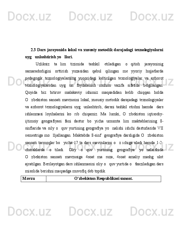        2.3 Dars jarayonida lokal va xususiy metodik darajadagi texnologiyalarni
uyg unlashtirish yo llari. 
Uzliksiz   ta lim   tizimida   tashkil   etiladigan   o qitish   jarayoninig	
 
samaradorligini   orttirish   yuzasidan   qabul   qilingan   me yyoriy   hujjatlarda	

pedagogik   texnologiyalarning   yuqoridagi   keltirilgan   texnologiyalar   va   axborot
texnologiyalaridan   uyg un   foydalanish   muhim   vazifa   sifatida   belgilangan.	

Quyida   biz   bitiruv   malakaviy   ishimiz   maqsadidan   kelib   chiqqan   holda
O zbekiston   sanoati   mavzusini   lokal,   xususiy   metodik   darajadagi   texnologiyalar	

va   axborot   texnologiyalarni   uyg unlashtirib,   darsni   tashkil   etishni   hamda     dars	

ishlanmasi   loyihalarini   ko rib   chiqamiz.   Ma lumki,   O zbekiston   iqtisodiy-	
  
ijtimoiy   geografiyasi   fani   dastur   bo yicha   umumta lim   maktablarining   8-	
 
sinflarida   va   oily   o quv   yurtining   geografiya   yo nalishi   ishchi   dasturlarida   VII	
 
semestriga   mo lljallangan.   Maktabda   8-sinf     geografiya   darsligida   O zbekiston	
 
sanoati   tarmoqlar   bo yicha   17   ta   dars   mavzularini   o z   ichiga   oladi   hamda   1-2-	
 
choraklarda   o tiladi.   Oliy   o quv   yurtining   geografiya   yo nalaishida	
  
O zbekiston   sanoati   mavzusiga   4soat   ma ruza,   4soat   amaliy   mashg ulot	
  
ajratilgan. Berilayotgan dars ishlanmasini oliy o quv yurtida o tkaziladigan dars	
 
misolida berishni maqsadga muvofiq deb topdik.
Mavzu  	
О‘zbekiston Respublikasi sanoat. 