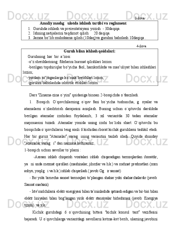                                                                                                                                  3-ilova
                 Amaliy mashg ulotda ishlash tartibi va reglament
1. Guruhda ishlash va prezentatsiyani yozish  - 30daqiqa.
2. Ishning natijalarini taqdimot qilish   20 daqiqa. 	

3. Jamoa b о ‘lib muhokama qilish (10daq)va guruhni baholash 10daqiqa .
                                                                                                                                   4-ilova
Guruh bilan ishlash qoidalari:
     Guruhning  har  bir  a’zosi:
     - о ‘z sheriklarining  fikrlarini hurmat qilishlari lozim:
     -berilgan topshiriqlar b о ‘yicha faol, hamkorlikda va mas’uliyat bilan ishlashlari
lozim;
      -yordam s о ‘raganlarga k о ‘mak berishlari lozim;
     -guruhni baholashda ishtirok etishlari lozim.
         
     Dars  Zinama-zina o`yini  qoidasiga binoan 2-bosqichda o`tkaziladi.	
 
1. Bosqich.   O`quvchilarning   o`quv   fani   bo`yicha   tushuncha,   g oyalar   va	

atamalar ni   o`zlashtirish   darajasini   aniqlash.   Buning   uchun   o`qituvchi   darslikda
berilgan   atamalar   izohidan   foydalanib,   3   xil   variantda   30   tadan   atamalar
majmuasini   tuzadi.   Atamalar   yonida   uning   izohi   bo`lishi   shart.   O`qituvchi   bu
bosqichda o`quvchilarni teng sonli 6 kishidan iborat kichik guruhlarni tashkil etadi.
Har   bir   gurux   Atamalar   varag ining   variantini   tanlab   oladi.   Quyida   shunday	
 	
Atamalar varag i  dan namuna keltiramiz: 	
 	
1-bosqich uchun savollar to`plami :
    - Asosan   ishlab   chiqarish   vositalari   ishlab   chiqaradigan   tarmoqlardan   iboratdir,
ya ni unda mexnat qurollari (mashinalar, jihozlar va h.k.) va mehnat predmetlari (xom	

ashyo, yoqilg i va h.k.) ishlab chiqariladi.( javob:Og ir sanoat) 	
 
- Bir yoki birnecha sanoat tarmoqlari tо‘plangan shahar yoki shaharchalardir (javob:
Sanoat markazi)
- Iste’molchilarni elektr energiyasi bilan ta’minlashda qatnash-adigan va bir-biri bilan
elektr   liniyalari   bilan   bog‘langan   yirik   elektr   stansiyalar   birlashmasi   (javob:   Energiya
tizimi). va x.k. 
Kichik   guruhdagi   6   o`quvchining   bittasi   kichik   konsul tant   vazifasini	
 	
bajaradi. U o`quvchilarga variantdagi savollarni ketma-ket berib, ularning javobini 