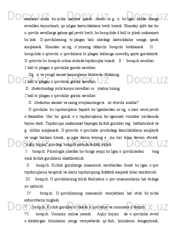 atamalar   izoxi   bo`yicha   nazorat   qiladi.   Javob   to`g ri   bo`lgan   holda   ularga
avvaldan tayyorlanib, qo`yilgan kartochkalarni berib boradi. Shunday qilib har bir
o`quvchi savollarga galma-gal javob berib, bu bosqichda 6 ball to`plash imkoniyati
bo`ladi.   O`quvchilarning   to`plagan   bali   ulardagi   kartochkalar   soniga   qarab
aniqlanadi.   Shundan   so`ng,   o`yinning   ikkinchi   bosqichi   boshlanadi.     II  	

bosqichda o`qituvchi  o`quvchilarni  to`plagan ballariga muvofiq qayta guruhlaydi.
O`qituvchi bu bosqich uchun alohida topshiriqlar tuzadi:   II   bosqich savollari:	

1 ball to`plagan o`quvchilar guruhi savollari
Og ir va yengil sanoat tarmoqlarini klasterda ifodalang.	

1  ball to`plagan o`quvchilar guruhi savollari:
 O zbekistondagi yirik kimyo zavodlari ro yxatini tuzing.	
 
2  ball to`plagan o`quvchilar guruhi savollari:
    O zbekiston sanoati va uning rivojlanishiga ta sir etuvchi omillar?	
 
O`quvchilar   bu   topshiriqlarni   bajarib   bo`lganlaridan   so`ng,   o`zaro   savol-javob
o`tkazadilar.   Har   bir   guruh   o`z   topshiriqlarini   ko`rgazmali   vositalar   yordamida
bayon etadi. Topshiriqni mukammal bajargan kichik guruhlar rag batlantiriladi va	

g oliblar   aniqlanadi.   O`qituvchi   o`quvchilar   javobidagi   kamchiliklarni   aniqlaydi	

va   unga   barham   beradi,   so`ngra   darsni   keying   o yin   turi   bilan   davom   ettiradi.	

Aqliy hujum  quyidagi bosqich asosida tashkil etiladi:	
 
 I   bosqich. Psixologik jihatdan bir-biriga yaqin bo`lgan o`quvchi	
 lardan        teng
sonli kichik guruhlarni shakllantirish.
  II     bosqich.   Kichik   guruhlarga   muammoli   savollardan   iborat   bo`lgan   o`quv	

topshiriqlarini tarqatish va ularni topshi riq ning didaktik maqsadi bilan tanishtirish. 
 III   bosqich. O`quvchilarning bilish faoliyatini o`quv muammolarini hal etishga

yo`naltirish.
  IV     bosqich.   O`quvchilarning   muammoli   vaziyatlarni   hal   etish   bo`yicha	

axborot la ri ni tinglash. 
V   bosqich. Kichik guruhlar o`rtasida o`quv bahsi va munozara o`tkazish 	

VI     bosqich.   Umumiy   xulosa   yasash.   Aqliy   hujum   da   o`quvchilar   avval
  
o`zlashtirgan   bilimlarini   yangi   vaziyatlarda   qo`llab,   bilimlarini   kengaytiradi, 