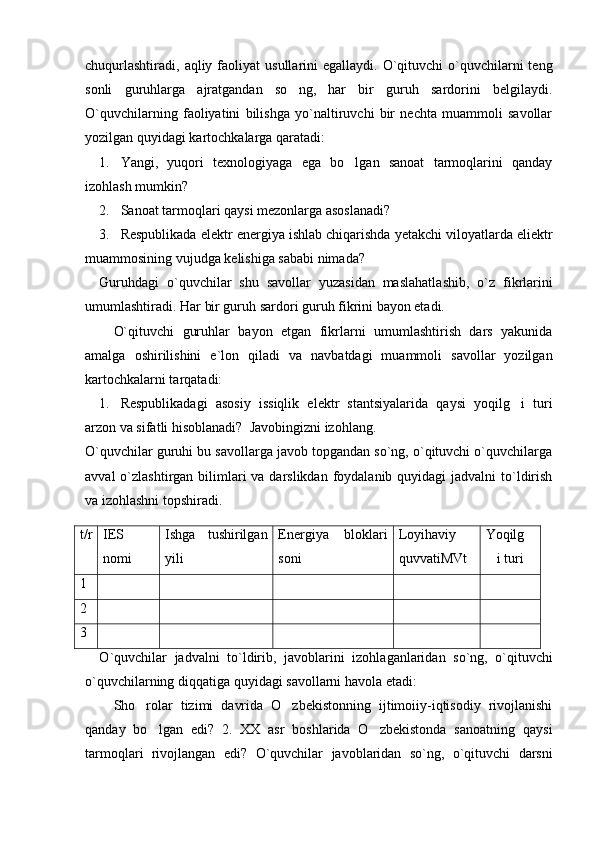 chuqurlashtiradi,  aqliy  faoliyat   usullarini  egallaydi.  O`qituvchi  o`quvchilarni   teng
sonli   guruhlarga   ajratgandan   so ng,   har   bir   guruh   sardorini   belgilaydi.
O`quvchilarning   faoliyatini   bilishga   yo`naltiruvchi   bir   nechta   muammoli   savollar
yozilgan quyidagi kartochkalarga qaratadi:
1. Yangi,   yuqori   texnologiyaga   ega   bo lgan   sanoat   tarmoqlarini   qanday	

izohlash mumkin? 
2. Sanoat tarmoqlari qaysi mezonlarga asoslanadi? 
3. Respublikada elektr energiya ishlab chiqarishda yetakchi viloyatlarda eliektr
muammosining vujudga kelishiga sababi nimada?
Guruhdagi   o`quvchilar   shu   savollar   yuzasidan   maslahatla shib,   o`z   fikrlarini
umumlashtiradi. Har bir guruh sardori guruh fikrini bayon etadi.
O`qituvchi   guruhlar   bayon   etgan   fikrlarni   umumlashtirish   dars   yakunida
amalga   oshirilishini   e`lon   qiladi   va   navbatdagi   muammoli   savollar   yozilgan
kartochkalarni tarqatadi:
1. Respublikadagi   asosiy   issiqlik   elektr   stantsiyalarida   qaysi   yoqilg i   turi	

arzon va sifatli hisoblanadi?  Javobingizni izohlang.
O`quvchilar guruhi bu savollarga javob topgandan so`ng, o`qituvchi o`quvchilarga
avval  o`zlashtirgan bilimlari  va darslikdan  foydalanib quyidagi  jadvalni  to`ldirish
va izohlashni topshiradi.
t/r IES
nomi Ishga   tushirilgan
yili Energiya   bloklari
soni Loyihaviy
quvvatiMVt Yoqilg
i turi	

1
2
3
O ` quvchilar   jadvalni   to ` ldirib ,   javoblarini   izohlagan laridan   so ` ng ,   o ` qituvchi
o ` quvchilarning   diqqatiga   quyidagi   savollarni   havola   etadi : 
Sho rolar   tizimi   davrida   O zbekistonning   ijtimoiiy-iqtisodiy   rivojlanishi	
 
qanday   bo lgan   edi?  	
 2.   XX   asr   boshlarida   O zbekistonda   sanoatning   qaysi	
tarmoqlari   rivojlangan   edi?   O`quvchilar   javoblaridan   so`ng,   o`qituvchi   darsni 
