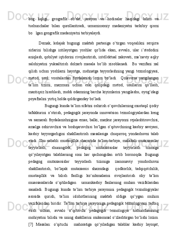 bog liqligi,   geografik   ob'ekt,   jarayon   va   hodisalar   haqidagi   bilim   va
tushunchalar   bilan   qurollantiradi,   umuminsoniy   madaniyatni   tarkibiy   qismi
bo lgan geografik madaniyatni tarbiyalaydi.

Demak,   kelajak   bugungi   maktab   partasiga   о‘tirgan   voqealikni   serqirra
sirlarini   bilishga   intilayotgan   yoshlar   qо‘lida   ekan,   avvalo,   ular   i’stedodini
aniqlash,  qobilyat  iqtidorini  rivojlantirish,  intellektual  zakovati,  ma’naviy aqliy
salohiyatini   yuksaltirish   dolzarb   masala   bо‘lib   xisoblanadi.     Bu   vazifani   xal
qilish   uchun   yoshlarni   hayotga,   mehnatga   tayyorlashning   yangi   texnologiyasi,
metod,   usul,   vositalardan   foydalanish   lozim   bо‘ladi.     Qolaversa   yangilangan
ta’lim   tizimi,   mazmuni   uchun   eski   qolipdagi   metod,   usullarini   qо‘llash,
mantiqsiz hisoblash, xuddi odamning barcha kiyimlarini yangilashu, oyog‘idagi
poyafzalini yirtiq holda qoldirganday bо‘ladi. 
Bugungi kunda ta’lim sifatini oshirish о‘quvchilarning mustaqil ijodiy
tafakkurini   о‘stirish,   pedagogik   jarayonda   innovatsion   texnologiyalardan   keng
va samarali  foydalanishnigina emas, balki, mazkur jarayonni rejalashtiruvchisi,
amalga   oshiruvchisi   va   boshqaruvchisi   bо‘lgan   о‘qituvchining   kasbiy   saviyasi,
kasbiy   tayyorgarligini   shakllantirish   masalasiga   chuqurroq   yondashuvni   talab
etadi.   Shu   sababli   mustaqillik   sharoitida   ta’lim-tarbiya,   malakali   mutaxassilar
tayyorlash,   shuningdek,   pedagog   mutaxassislar   tayyorlash   tizimiga
qо‘yilayotgan   talablarning   soni   har   qachongidan   ortib   bormoqda.   Bugungi
pedagog   mutaxassislar   tayyorlash   tizimiga   zamonaviy   yondoshuvni
shakllantirish,   bо‘lajak   mutaxassis   shaxsidagi     ijodkorlik,   tadqiqotchilik,
mustaqillik   va   bilish   faolligi   kо‘nikmalarini   rivojlantirish   oliy   ta’lim
muassasalarida   о‘qitiladigan     umumkasbiy   fanlarning   muhim   vazifalaridan
sanaladi.   Bugungi   kunda   ta’lim   tarbiya   jarayonini   pedagogik   texnologiyalar
asosida   qurish,   ta’lim   islohotlarining   maktab   oldiga   qо‘ygan   muhim
vazifalaridan   biridir.  Ta’lim   tarbiya  jarayoniga   pedagogik  texnologiyani   tadbiq
etish   uchun,   avvalo   о‘qituvchi   pedagogik   texnologiya   tushunchasining
mohiyatini  bilishi  va uning shakllarini  mukammal  о‘zlashtirgan  bо‘lishi  lozim.
[7]   Masalan:   о‘qituchi     mahoratiga   qо‘yiladigan   talablar   kasbiy   layoqat, 