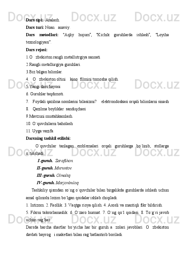 Dars tipi:   Aralash.
Dars turi:  Noan anaviy.
Dars   metodlari:   Aqliy   hujum ,   Kichik   guruhlarda   ishlash ,   Loyiha	
    
texnologiyasi .	

Dars rejasi: 
1.O zbekiston rangli metallutrgiya sanoati	

2.Rangli metallurgiya guruhlari.
3.Biz bilgan bilimlar.
4. O zbekiston oltini  kino  filmini tomosha qilish.	
  
5.Yangi dars bayoni
6. Guruhlar taqdimoti.
7. Foydali qazilma nomlarini bilasizmi?  elektrondoskasi orqali bilimlarni sinash
 
8. Qazilma boyliklar  sandiqchasi
 
9.Mavzuni mustahkamlash.
10. O`quvchilarni baholash
11. Uyga vazifa
Darsning tashkil etilishi:
      O`quvchilar   tanlagan   emblemalari   orqali   guruhlarga   bo`linib,   stollarga
o`tirishadi.
  I-guruh.   Zarafshon.
II-guruh.  Muruntov.
III-guruh.  Olmaliq.
IV-guruh.  Marjonbuloq. 
       Tashkiliy qismdan so`ng o`quvchilar bilan birgalikda guruhlarda ishlash uchun
amal qilinishi lozim bo`lgan qoidalar ishlab chiqiladi.
1. Intizom. 2. Faollik. 3. Vaqtga rioya qilish.  4. Asosli va mantiqli fikr bildirish.
5. Fikrni takrorlamaslik. 6. O`zaro hurmat.   7. O`ng qo`l qoidasi. 8. To`g`ri  javob
uchun rag`bat.   
Darsda   barcha   shartlar   bo`yicha   har   bir   guruh   a zolari   javoblari     O zbekiston	
 
davlati bayrog i maketlari bilan rag`batlantirib boriladi.	
 