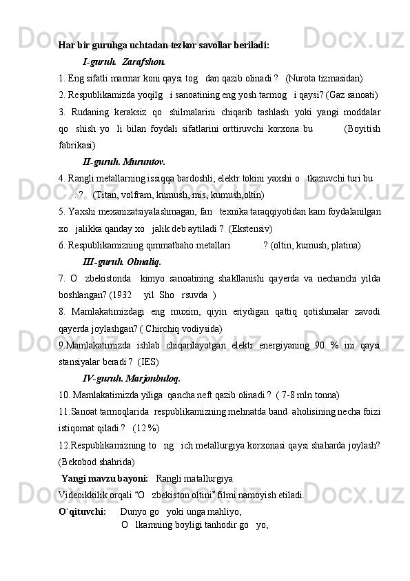Har bir guruhga uchtadan tezkor savollar beriladi:
I-guruh.  Zarafshon.
1. Eng sifatli marmar koni qaysi tog dan qazib olinadi ?   (Nurota tizmasidan)
2. Respublikamizda yoqilg i sanoatining eng yosh tarmog i qaysi? (Gaz sanoati) 	
 
3.   Rudaning   keraksiz   qo shilmalarini   chiqarib   tashlash   yoki   yangi   moddalar

qo shish   yo li   bilan   foydali   sifatlarini   orttiruvchi   korxona   bu     (Boyitish	
  
fabrikasi) 
II-guruh. Muruntov.
4. Rangli metallarning issiqqa bardoshli, elektr tokini yaxshi o tkazuvchi turi bu	
 
. ?    (Titan, volfram, kumush, mis, kumush,oltin)	

5. Yaxshi mexanizatsiyalashmagan, fan texnika taraqqiyotidan kam foydalanilgan	

xo jalikka qanday xo jalik deb aytiladi ?  	
  (Ekstensiv)
6. Respublikamizning qimmatbaho metallari .? (oltin, kumush, platina)	

III-guruh. Olmaliq.
7.   O zbekistonda     kimyo   sanoatining   shakllanishi   qayerda   va   nechanchi   yilda	

boshlangan? (1932   yil  Sho rsuvda  )	
 
8.   Mamlakatimizdagi   eng   muxim,   qiyin   eriydigan   qattiq   qotishmalar   zavodi
qayerda joylashgan? ( Chirchiq vodiysida)  
9.Mamlakatimizda   ishlab   chiqarilayotgan   elektr   energiyaning   90   %   ini   qaysi
stansiyalar beradi ?  (IES)
IV-guruh. Marjonbuloq.  
10. Mamlakatimizda yiliga  qancha neft qazib olinadi ?  ( 7-8 mln tonna)
11.Sanoat tarmoqlarida  respublikamizning mehnatda band  aholisining necha foizi
istiqomat qiladi ?   (12 %)
12.Respublikamizning to ng ich metallurgiya korxonasi qaysi shaharda joylash?	
 
(Bekobod shahrida)
 Yangi mavzu bayoni:    Rangli matallurgiya
Videoikkilik orqali  O zbekiston oltini  filmi namoyish etiladi. 	
 	
O`qituvchi:       Dunyo go yoki unga mahliyo,	

                           O lkamning boyligi tanhodir go yo,	
  