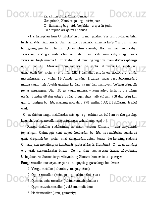                            Zarafshon oltini, Olmaliq misi;
                          Uchquloch, Xondiza qo rg oshin, ruxi. 
                           O lkamning bag rida boyliklar- bisyordir juda.	
 
                           Tillo tuproqlari qolmas behuda.   
- Ha, haqiqatan ham O zbekiston o z mo jizakor Yer osti boyliklari bilan	
  
haqli   suratda     faxirlanadi.   Uni     qancha   o`rgansak,   shuncha   ko`p   Yer   osti     sirlari
borligining   guvohi   bo`lamiz.     Qulay   iqlim   sharoiti,   ulkan   mineral xom   ashyo	

zaxiralari,   strategik   materiallar   va   qishloq   xo jalik   xom   ashyosinig     katta	

zaxiralari  haqli suratda O zbekistonni  dunyoning eng boy  mamlakatlari qatoriga	

olib   chiqadi [ 13 ] .   Masalan:   oltin   zaxiralari   bo yicha     dunyoda   4-o rinda,   uni	
 
qazib   olish   bo yicha   7-   o rinda,   MDH   davlatlari   ichida   esa   ikkinchi   o rinda,	
  
mis zahiralari bo yicha   11-o‘rinda   turadi	
 ю    Hozirga   qadar   respublikamizda 3
minga yaqin  turli foydali qazilma konlari  va ma’dan  namoyon  bo‘lgan istiqbolli
joylar   aniqlangan.   Ular   100   ga   yaqin   mineral   –   xom   ashyo   turlarini   o‘z   ichiga
oladi.    Sundan  60   dan  ortig‘i     ishlab   chiqarishga     jalb  etilgan.   900  dan   ortiq   kon
qidirib topilgan bo lib, ularning zaxiralari   970   milliard AQSH dollarini   tashkil

etadi.  
  O zbekiston rangli metallardan-mis, qo rg oshin, rux, bolfram va shu guruhga	
  
kiruvchi boshqa metallarning aniqlangan zahiralariga ega [ 14 ] .
      Rangli   metallar   rudalarining   zahiralari   asosan   Olmaliq     ruda   maydonida
joylashgan.   Qalmoqqir   koni   noyob   konlardan   bo lib,   mis-molibden   rudalarini	

qazib   chiqarish   bo yicha     chet   eldagilardan   ustun     turadi.   Bu   konning   rudasini	

Olmaliq  kon-metallurgiya   kombinati   qayta   ishlaydi.   Kombinat     O zbekistondagi	

eng   yirik   korxonalardan   biridir.   Qo rg shin rux   asosan   Jizzax   viloyatining	
  
Uchquloch  va Surxondaryo viloyatining Xondiza konlarida to plangan.	

Rangli metallar xususiyatlariga ko ra  quyidagi guruhlarga bo linadi.	
 
1. Yengil metallar ( aluminiy, magniy, titan)
2. Ogi r metallar  ( mis, qo rg oshin, nikel, rux )	
  
3. Qimmat baho metallar ( oltin, kumush, platina )
4. Qiyin eruvchi metallar ( volfram, molibden)
5. Nodir metallar (uran, germaniy) 